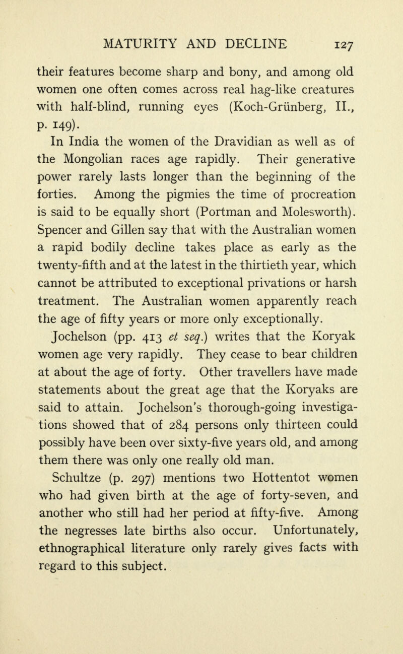 their features become sharp and bony, and among old women one often comes across real hag-like creatures with half-blind, running eyes (Koch-Griinberg, IL, p. 149). In India the women of the Dravidian as well as of the Mongolian races age rapidly. Their generative power rarely lasts longer than the beginning of the forties. Among the pigmies the time of procreation is said to be equally short (Portman and Molesworth). Spencer and Gillen say that with the Australian women a rapid bodily decline takes place as early as the twenty-fifth and at the latest in the thirtieth year, which cannot be attributed to exceptional privations or harsh treatment. The Australian women apparently reach the age of fifty years or more only exceptionally. Jochelson (pp. 413 et seq.) writes that the Koryak women age very rapidly. They cease to bear children at about the age of forty. Other travellers have made statements about the great age that the Koryaks are said to attain. Jochelson’s thorough-going investiga¬ tions showed that of 284 persons only thirteen could possibly have been over sixty-five years old, and among them there was only one really old man. Schultze (p. 297) mentions two Hottentot women who had given birth at the age of forty-seven, and another who still had her period at fifty-five. Among the negresses late births also occur. Unfortunately, ethnographical literature only rarely gives facts with regard to this subject.