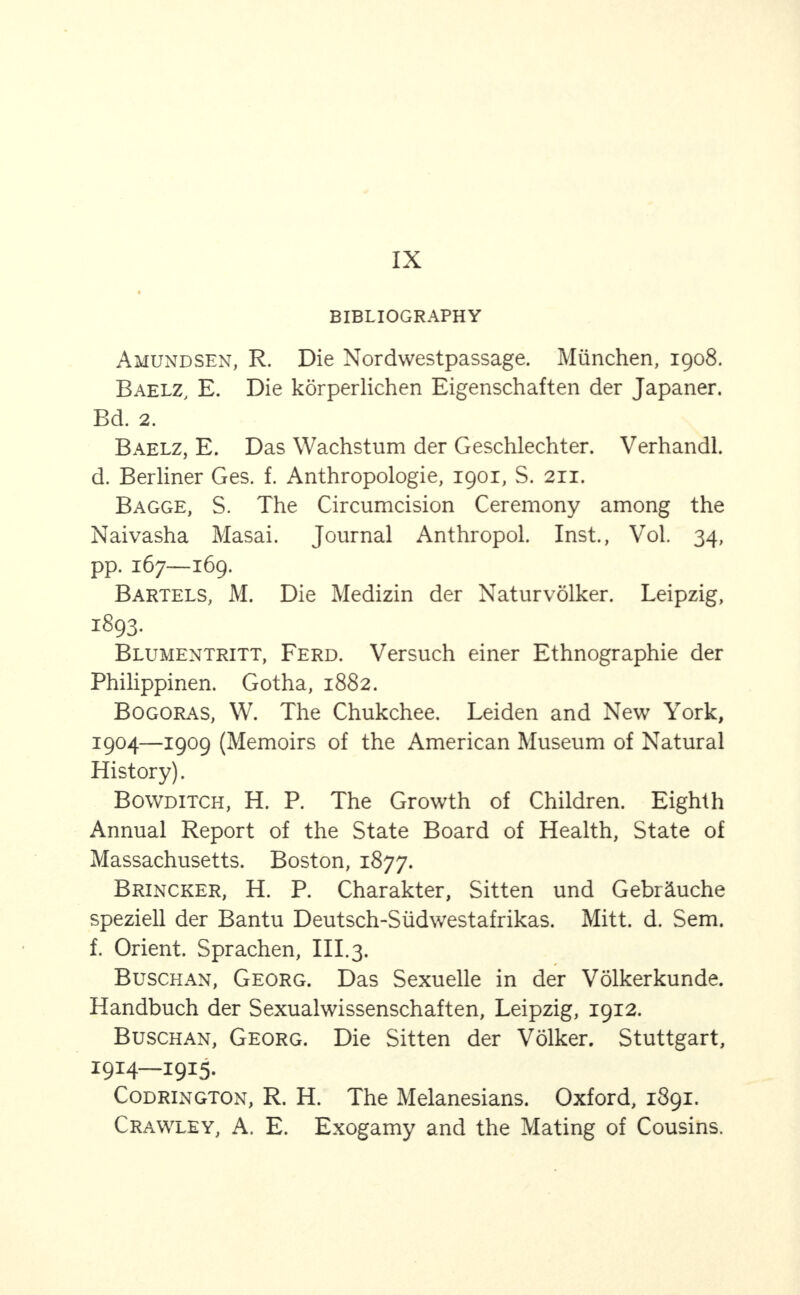 IX BIBLIOGRAPHY Amundsen, R. Die Nordwestpassage. Miinchen, 1908. Baelz, E. Die korperlichen Eigenschaften der Japaner. Bd. 2. Baelz, E. Das Wachstum der Geschlechter. Verhandl. d. Berliner Ges. f. Anthropologie, 1901, S. 211. Bagge, S. The Circumcision Ceremony among the Naivasha Masai. Journal Anthropol. Inst., Vol. 34, pp. 167—169. Bartels, M. Die Medizin der Naturvolker. Leipzig, 1893. Blumentritt, Ferd. Versuch einer Ethnographie der Philippinen. Gotha, 1882. Bogoras, W. The Chukchee. Leiden and New York, 1904—1909 (Memoirs of the American Museum of Natural History). Bowditch, H. P. The Growth of Children. Eighth Annual Report of the State Board of Health, State of Massachusetts. Boston, 1877. Brincker, H. P. Charakter, Sitten und Gebr^uche speziell der Bantu Deutsch-Siidwestafrikas. Mitt. d. Sem. f. Orient. Sprachen, III.3. Busch an, Georg. Das Sexuelle in der Volkerkunde. Handbuch der Sexualwissenschaften, Leipzig, 1912. Buschan, Georg. Die Sitten der Volker. Stuttgart, 1914—1915. Codrington, R. H. The Melanesians. Oxford, 1891. Crawley, A. E. Exogamy and the Mating of Cousins.