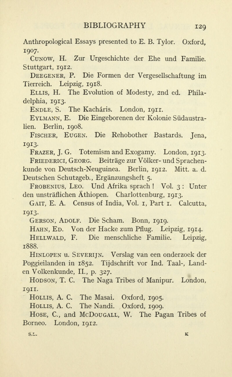 Anthropological Essays presented to E. B. Tylor. Oxford, 1907. CuNOW, H. Zur Urgeschichte der Ehe und Familie. Stuttgart, 1912. Deegener, P. Die Formen der Vergesellschaftung im Tierreich. Leipzig, 1918. Ellis, H. The Evolution of Modesty, 2nd ed. Phila¬ delphia, 1913. Endle, S. The Kacharis. London, 1911. Eylmann, E. Die Eingeborenen der Kolonie Siidaustra- lien. Berlin, 1908. Fischer, Eugen. Die Rehobother Bastards. Jena, 1913- Frazer, J. G. Totemism and Exogamy. London, 1913. Friederici, Georg. Beitrage zur Volker- und Sprachen- kunde von Deutsch-Neuguinea. Berlin, 1912. Mitt. a. d. Deutschen Schutzgeb., Erganzungsheft 5. Frobenius, Leo. Und Afrika sprach ! Vol. 3 : Unter den unstraflichen Athiopen. Charlottenburg, 1913. Gait, E. A. Census of India, Vol. i. Part i. Calcutta, 1913- Gerson, Adolf. Die Scham. Bonn, 1919. Hahn, Ed. Von der Hacke zum Pflug. Leipzig, 1914. Hellwald, F. Die menschliche Familie. Leipzig, 1888. Hinlopen u. Severijn. Verslag van een onderzoek der Poggieilanden in 1852. Tijdschrift vor Ind. Taal-, Larid- en Volkenkunde, 11., p. 327. Hodson, T. C. The Naga Tribes of Manipur. London, 1911. Hollis, A. C. The Masai. Oxford, 1905. Hollis, A. C. The Nandi. Oxford, 1909. Hose, C., and McDougall, W. The Pagan Tribes of Borneo. London, 1912. O • • K