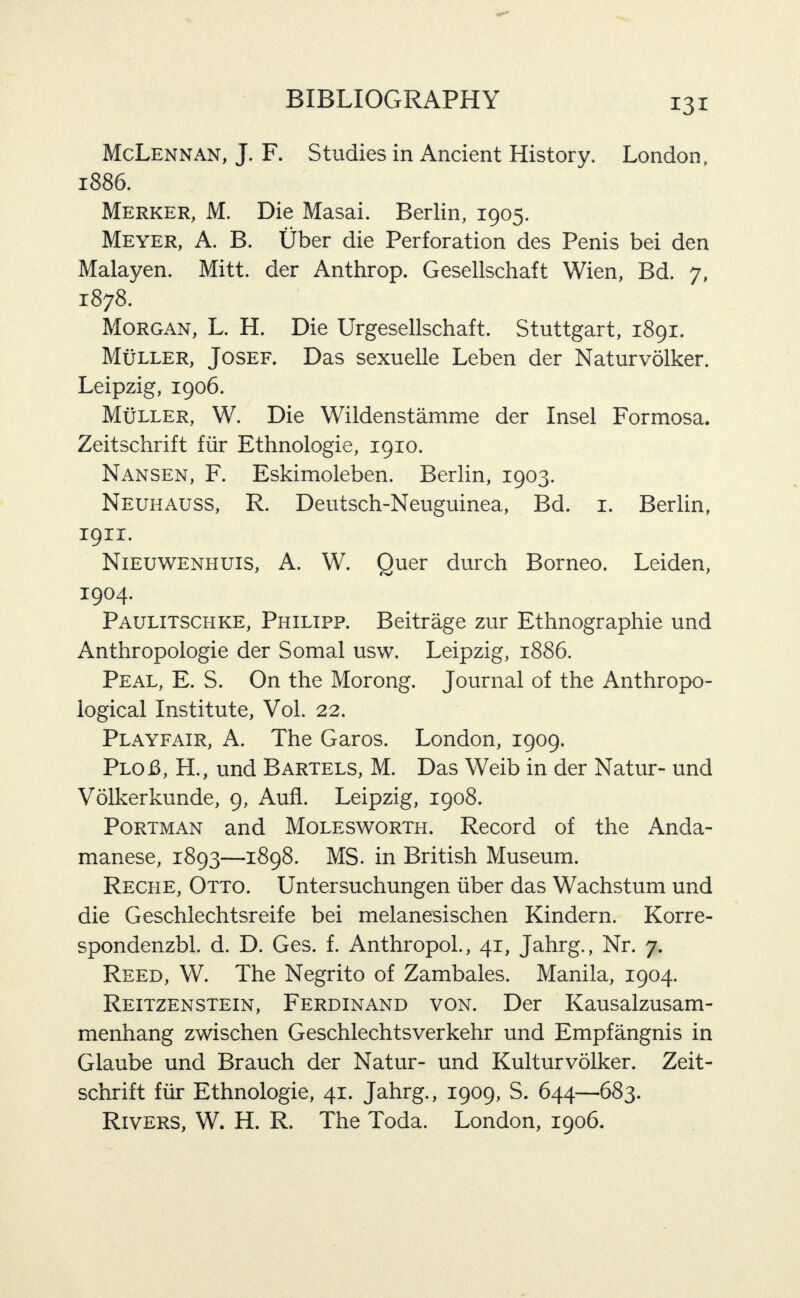 McLennan, J. F. Studies in Ancient History. London, 1886. Merker, M. Die Masai, Berlin, 1905. Meyer, A. B. Uber die Perforation des Penis bei den Malayen. Mitt, der Anthrop. Gesellschaft Wien, Bd. 7, 1878. Morgan, L. H. Die Urgesellschaft. Stuttgart, 1891. Muller, Josef. Das sexuelle Leben der Naturvolker. Leipzig, 1906. Muller, W. Die Wildenstamme der Insel Formosa. Zeitschrift fiir Ethnologic, 1910. Nansen, F. Eskimoleben. Berlin, 1903. Neuhauss, R. Deutsch-Neuguinea, Bd. i. Berlin, 1911. Nieuwenhuis, a. W. Quer durch Borneo. Leiden, 1904. Paulitschke, Philipp. Beitrage zur Ethnographic und Anthropologic der Somal usw. Leipzig, 1886. Peal, E. S. On the Morong. Journal of the Anthropo¬ logical Institute, Vol. 22. Playfair, A. The Garos. London, 1909. PloB, H., und Bartels, M. Das Weib in der Natur- und Volkerkunde, 9, Aufl. Leipzig, 1908. PoRTMAN and Molesworth. Record of the Anda¬ manese, 1893—1898. MS. in British Museum. Reche, Otto. Untersuchungen iiber das Wachstum und die Geschlechtsreife bei melanesischen Kindern. Korre- spondenzbl. d. D. Ges. f. AnthropoL, 41, Jahrg., Nr. 7. Reed, W. The Negrito of Zambales. Manila, 1904. Reitzenstein, Ferdinand von. Der Kausalzusam- menhang zwischen Geschlechtsverkehr und Empfangnis in Glaube und Branch der Natur- und Kulturvolker. Zeit¬ schrift fiir Ethnologic, 41. Jahrg., 1909, S. 644—683. Rivers, W. H. R. The Toda. London, 1906.