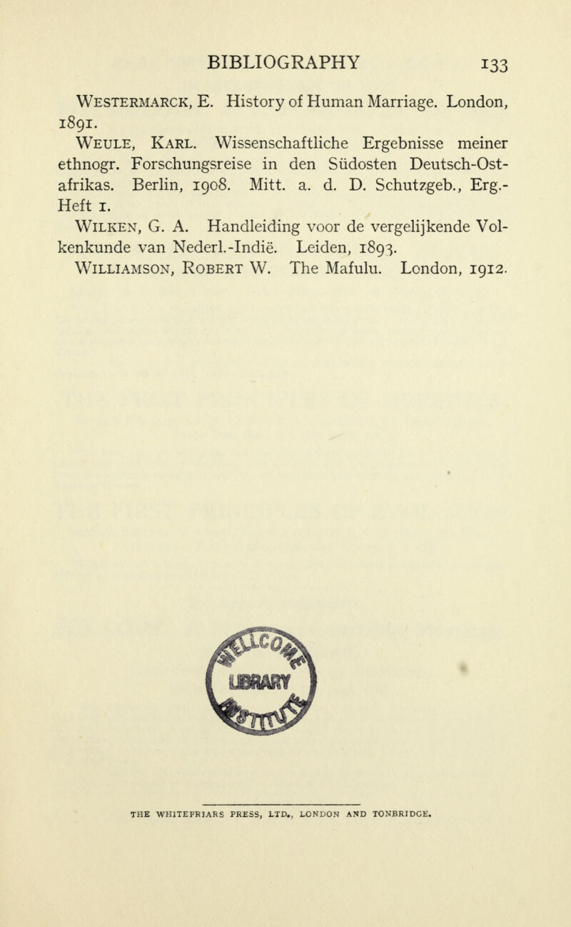 Westermarck, E. History of Human Marriage. London, 1891. Weule, Karl. Wissenschaftliche Ergebnisse meiner ethnogr. Forschungsreise in den Siidosten Deutsch-Ost- afrikas. Berlin, 1908. Mitt. a. d. D. Schutzgeb., Erg.- Heft I. WiLKEN, G. A. Handleiding voor de vergelijkende Vol- kenkunde van Nederl.-Indie. Leiden, 1893. Williamson, Robert W. The Mafulu. London, 1912. THE WHITEFRIARS PRESS, LTD., LONDON AND TONBRIDGE.