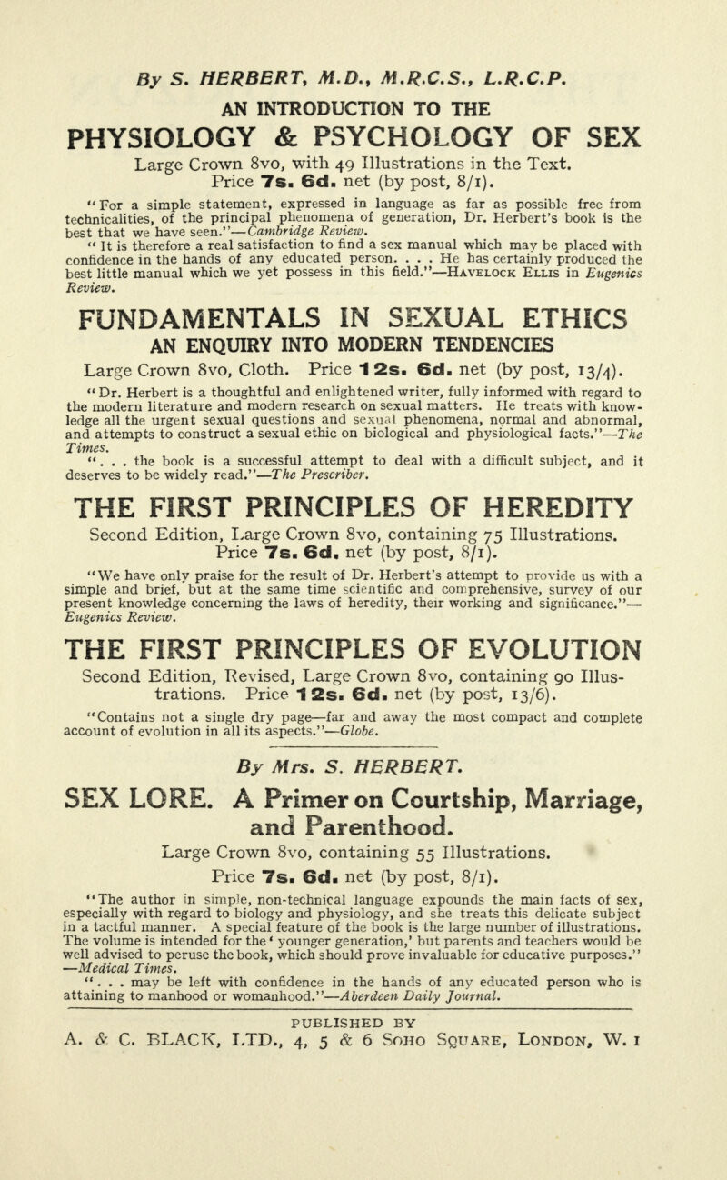 By S. HERBERT, M.D., M.R.C.S., L.R.C.P. AN INTRODUCTION TO THE PHYSIOLOGY & PSYCHOLOGY OF SEX Large Crown 8vo, with 49 Illustrations in the Text. Price 7s- 6cl- net (by post, 8/1). “ For a simple statement, expressed in language as far as possible free from technicalities, of the principal phenomena of generation. Dr. Herbert’s book is the best that we have seen.”—Cambridge Review. “ It is therefore a real satisfaction to find a sex manual which may be placed with confidence in the hands of any educated person. . . . He has certainly produced the best little manual which we yet possess in this field.”—Havelock Ellis in Eugenics Review. FUNDAMENTALS IN SEXUAL ETHICS AN ENQUIRY INTO MODERN TENDENCIES Large Crown 8vo, Cloth. Price 1 2s- 6d- net (by post, 13/4). “ Dr. Herbert is a thoughtful and enlightened writer, fully informed with regard to the modern literature and modern research on sexual matters. He treats with know¬ ledge all the urgent sexual questions and sexual phenomena, normal and abnormal, and attempts to construct a sexual ethic on biological and physiological facts.”—The T imes. *‘. . . the book is a successful attempt to deal with a difficult subject, and it deserves to be widely read.”—The Prescriber. THE FIRST PRINCIPLES OF HEREDITY Second Edition, I.arge Crown 8vo, containing 75 Illustrations. Price 7s- 6cl. net (by post, 8/1). “We have only praise for the result of Dr. Herbert’s attempt to provide us with a simple and brief, but at the same time scientific and comprehensive, survey of our present knowledge concerning the laws of heredity, their working and significance.”— Eugenics Review. THE FIRST PRINCIPLES OF EVOLUTION Second Edition, Eevised, Large Crown 8vo, containing go Illus¬ trations. Price 12s- 6d- net (by post, 13/6). “Contains not a single dry page—far and away the most compact and complete account of evolution in all its aspects.”—Globe. By Mrs. S. HERBERT. SEX LORE. A Primer on Courtship, Marriage, and Parenthood. Large Crown 8vo, containing 55 Illustrations. Price 7s- 6d> net (by post, 8/1). *‘The author in simple, non-technical language expounds the main facts of sex, especially with regard to biology and physiology, and she treats this delicate subject in a tactful manner. A special feature of the book is the large number of illustrations. The volume is intended for the* younger generation,’ but parents and teachers would be well advised to peruse the book, which should prove invaluable for educative purposes.” —Medical Times. *‘. . . may be left with confidence in the hands of any educated person who is attaining to manhood or womanhood.”—Aberdeen Daily Journal. PUBLISHED BY