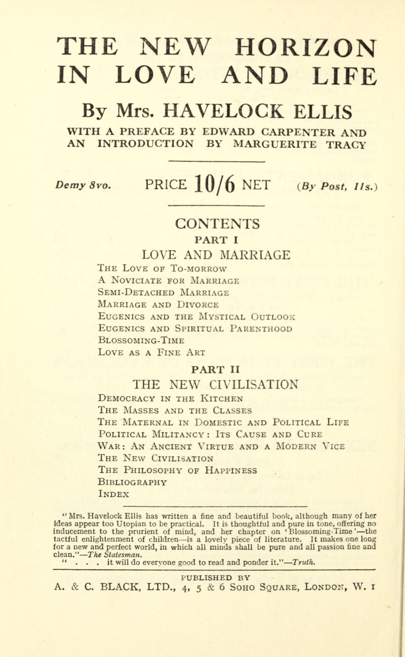THE NEW HORIZON IN LOVE AND LIFE By Mrs. HAVELOCK ELLIS WITH A PREFACE BY EDWARD CARPENTER AND AN INTRODUCTION BY MARGUERITE TRACY Demy 8vo. PRICE 10/6 NET {By Postf I Is,) CONTENTS PART I LOVE AND MARRIAGE The Love of To-morrow A Noviciate for Marriage Semi-Detached Marriage Marriage and Divorce Eugenics and the Mystical Outlook Eugenics and Spiritual Parenthood Blossoming-Time Love as a Fine Art PART II THE NEW CIVILISATION Democracy in the Kitchen The Masses and the Classes The Maternal in Domestic and Political Life Political Militancy: Its Cause and Cure War: An Ancient Virtue and a Modern Vice The New Civilisation The Philosophy of Happiness Bibliography Index Mrs. Havelock Ellis has written a fine and beautiful book, although many of her ideas appear too Utopian to be practical. It is thoughtful and pure in tone, offering no inducement to the prurient of mind, and her chapter on ‘ Blossoming-Time ’—the tactful enlightenment of children—is a lovely piece of literature. It makes one long for a new and perfect world, in which all minds shall be pure and all passion fine and clean.”—The Statesman. “ ... it will do everyone good to read and ponder it.”—Truth. PUBLISHED BY