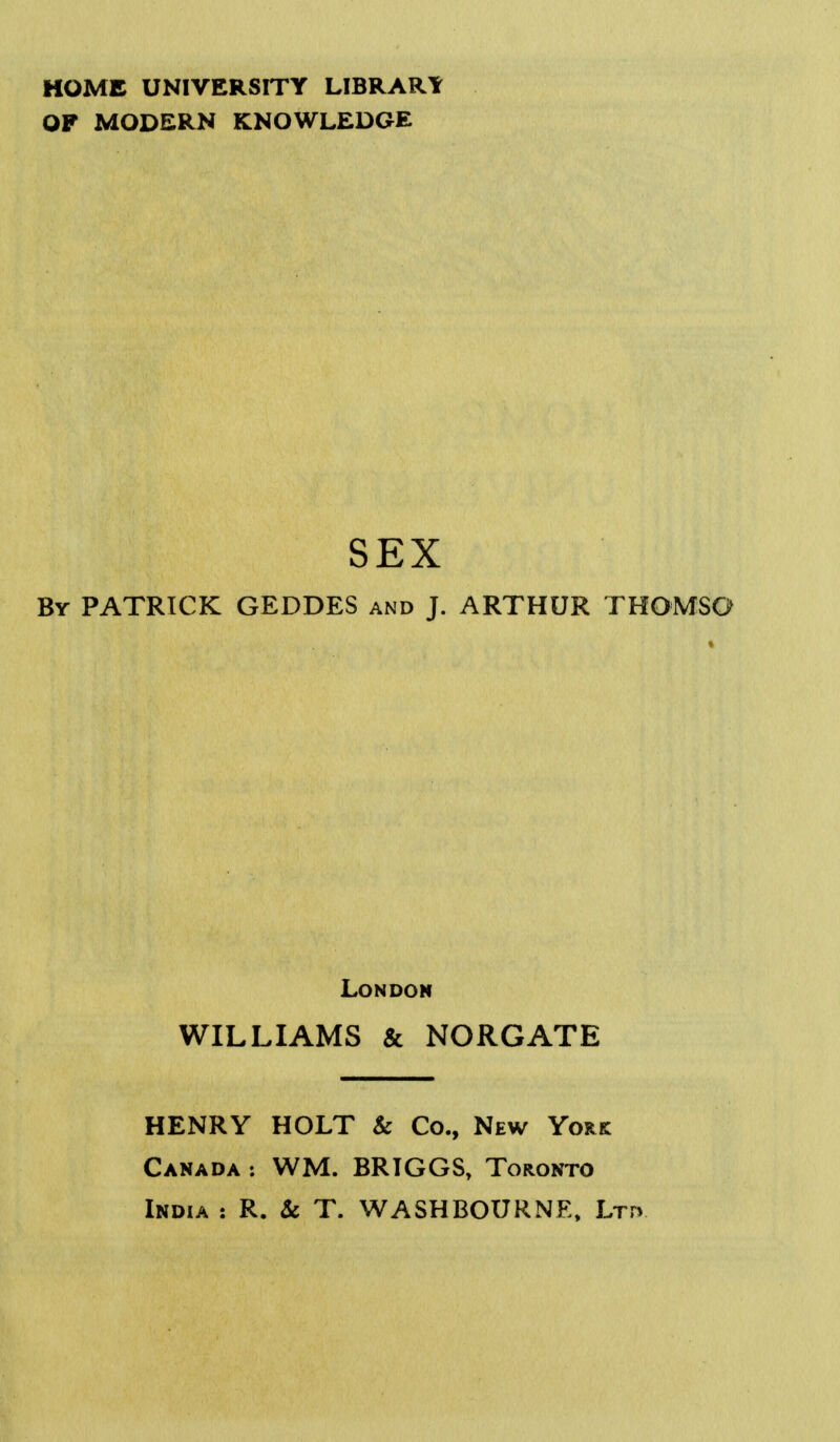 HOME UNIVERSITY LIBRARY OF MODERN KNOWLEDGE SEX By PATRICK GEDDES and J. ARTHUR THOMSO London WILLIAMS & NORGATE HENRY HOLT k Co., New York Canada : WM. BRIGGS, Toronto India : R. & T. WASHBOURNE, Ltfv