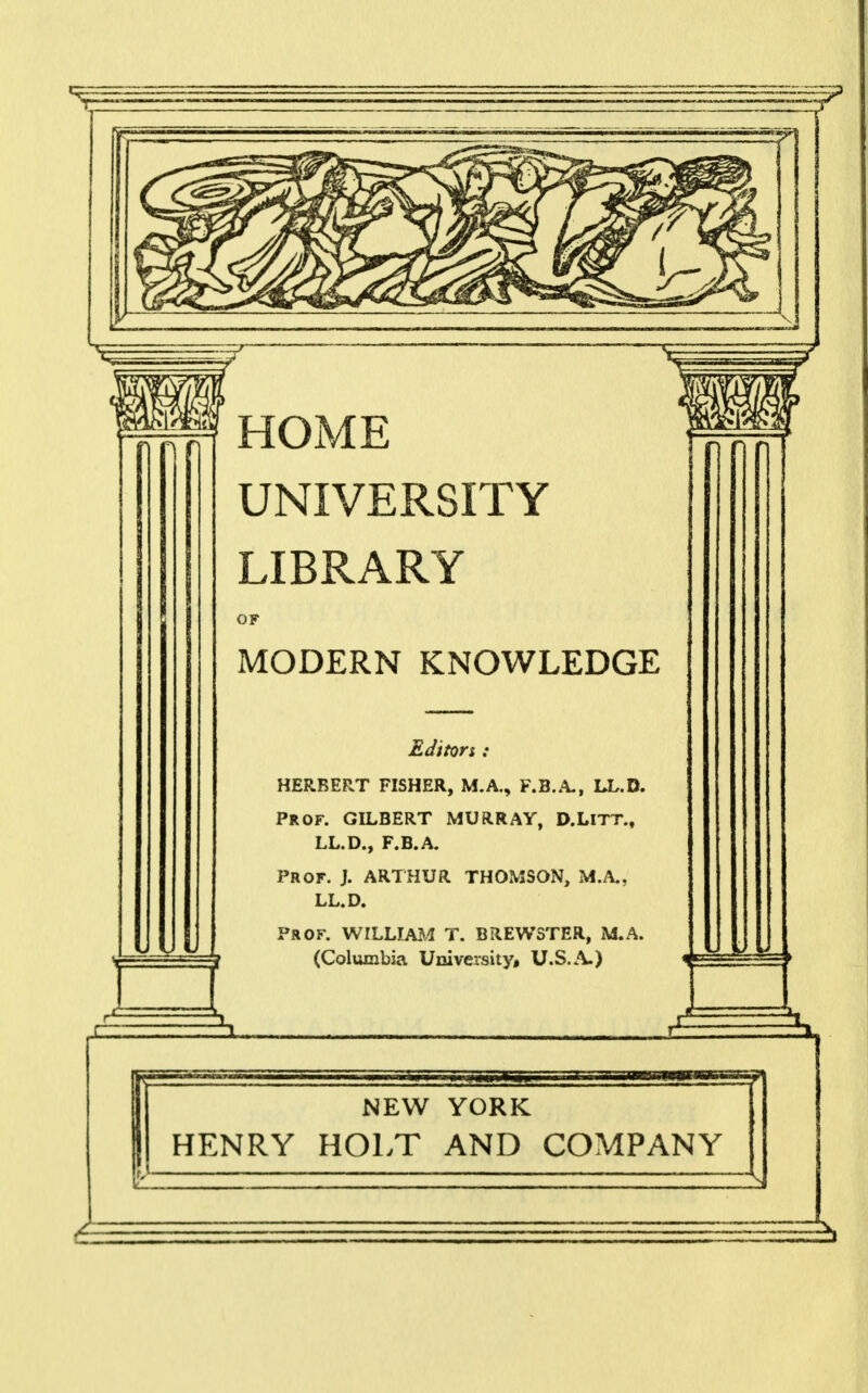 HOME UNIVERSITY LIBRARY OF MODERN KNOWLEDGE Editors: HERBERT FISHER, M.A., F.B.A., LL.D. PROF. GILBERT MURRAY, D.LlTT., LL.D., F.B.A. PROF. J. ARTHUR THOMSON, M.A., LL.D. PROF. WILLIAM T. BREWSTER, M.A. (Columbia University, U.S.A.) NEW YORK HENRY HOLT AND COMPANY 2b