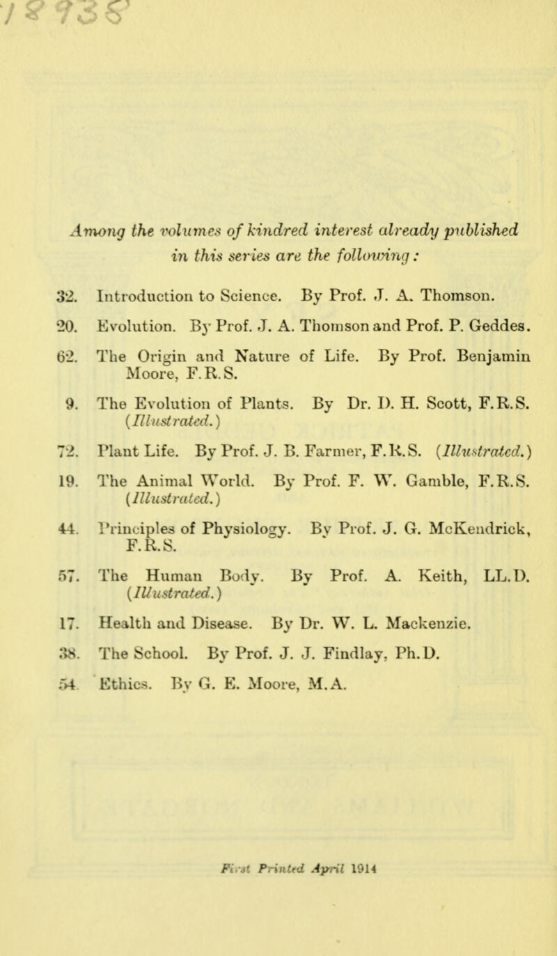 Among the volumes of kindred interest cdready published iyi this series are the following : 32, Introduction to Science. By Prof. J. A. Thomson. 20. Evolution. B}' Prof. J. A. Thomson and Prof. P. Geddes. 62. The Origin and Nature of Life. By Prof. Benjamin Moore, F.R.S. 9. The Evolution of Plants. By Dr. I). H. Scott, F.R.S. [Illustrated.) 72. Plant Life. By Prof. J. B. Farmer, F. R. S. (Illustrated.) 19. The Animal World. By Prof. F. W. Gamble, F.R.S. (Must ratal.) 44. Principles of Physiology. Bv Prof. J. G. McKendrick, F.R.S. 57. The Human Bod v. Bv Prof. A. Keith, LL.D. (Illustrated.) 17. Health and Disease. By Dr. W. L. Mackenzie. :1s. The School. By Prof. J. J. Findlay, Ph.D. ~A Ethics. By G. E. Moore, M.A. ffrri Printed April 1914