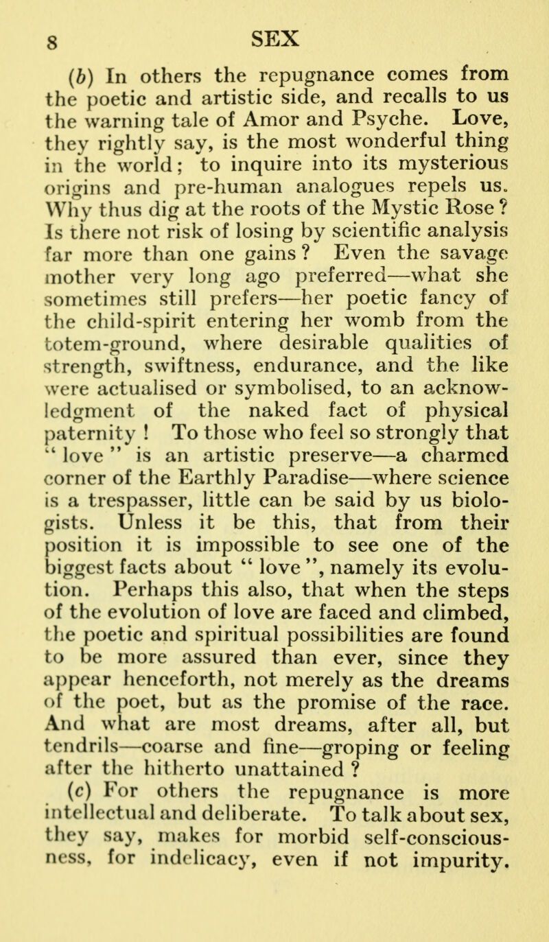 (b) In others the repugnance comes from the poetic and artistic side, and recalls to us the warning tale of Amor and Psyche. Love, they rightly say, is the most wonderful thing in the world; to inquire into its mysterious origins and pre-human analogues repels us„ Why thus dig at the roots of the Mystic Rose ? Is there not risk of losing by scientific analysis far more than one gains ? Even the savage mother very long ago preferred—what she sometimes still prefers—her poetic fancy of the child-spirit entering her womb from the totem-ground, where desirable qualities of strength, swiftness, endurance, and the like were actualised or symbolised, to an acknow- ledgment of the naked fact of physical paternity ! To those who feel so strongly that love  is an artistic preserve—a charmed corner of the Earthly Paradise—where science is a trespasser, little can be said by us biolo- gists. Unless it be this, that from their position it is impossible to see one of the biggest facts about  love namely its evolu- tion. Perhaps this also, that when the steps of the evolution of love are faced and climbed, the poetic and spiritual possibilities are found to be more assured than ever, since they appear henceforth, not merely as the dreams of the poet, but as the promise of the race. And what are most dreams, after all, but tendrils—coarse and fine—groping or feeling ;iftcr the hitherto unattained ? (c) For others the repugnance is more intellectual and deliberate. To talk about sex, they say, makes for morbid self-conscious- ness, for indelicacy, even if not impurity.