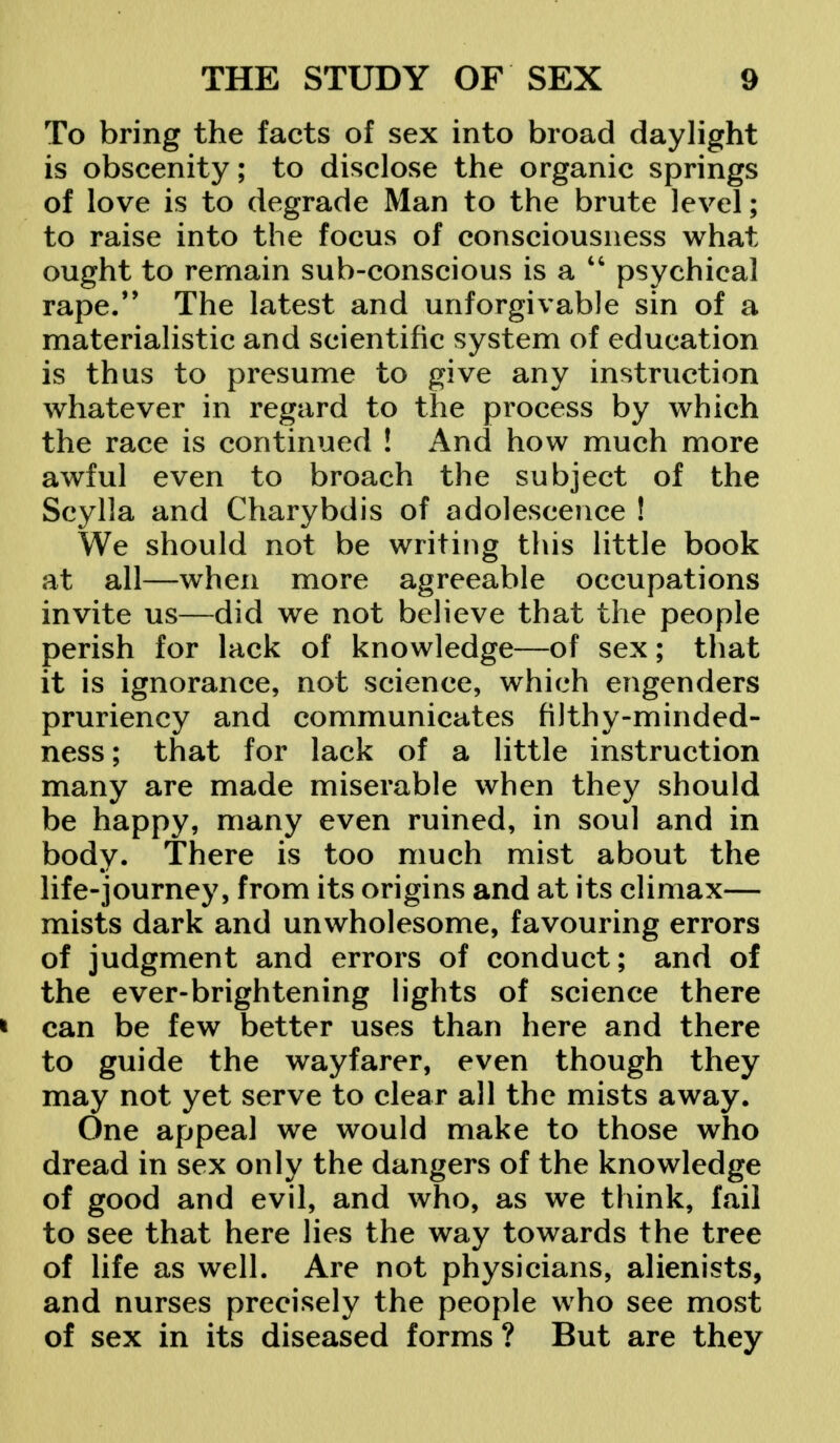 To bring the facts of sex into broad daylight is obscenity; to disclose the organic springs of love is to degrade Man to the brute level; to raise into the focus of consciousness what ought to remain sub-conscious is a  psychical rape. The latest and unforgivable sin of a materialistic and scientific system of education is thus to presume to give any instruction whatever in regard to the process by which the race is continued ! And how much more awful even to broach the subject of the Scylla and Charybdis of adolescence ! We should not be writing this little book at all—when more agreeable occupations invite us—did we not believe that the people perish for lack of knowledge—of sex; that it is ignorance, not science, which engenders pruriency and communicates filthy-minded- ness; that for lack of a little instruction many are made miserable when they should be happy, many even ruined, in soul and in body. There is too much mist about the life-journey, from its origins and at its climax— mists dark and unwholesome, favouring errors of judgment and errors of conduct; and of the ever-brightening lights of science there * can be few better uses than here and there to guide the wayfarer, even though they may not yet serve to clear all the mists away. One appeal we would make to those who dread in sex only the dangers of the knowledge of good and evil, and who, as we think, fail to see that here lies the way towards the tree of life as well. Are not physicians, alienists, and nurses precisely the people who see most of sex in its diseased forms ? But are they