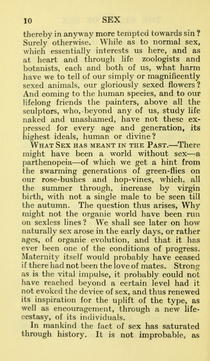 thereby in anyway more tempted towards sin ? Surely otherwise. While as to normal sex, which essentially interests us here, and as at heart and through life zoologists and botanists, each and both of us, what harm have we to tell of our simply or magnificently sexed animals, our gloriously sexed flowers ? And coming to the human species, and to our lifelong friends the painters, above all the sculptors, who, beyond any of us, study life naked and unashamed, have not these ex- pressed for every age and generation, its highest ideals, human or divine? What Sex has meant in the Past.—There might have been a world without sex—a parthenopeia—of which we get a hint from the swarming generations of green-flies on our rose-bushes and hop-vines, which, all the summer through, increase by virgin birth, with not a single male to be seen till the autumn. The question thus arises, Why might not the organic world have been run on sexless lines ? We shall see later on how naturally sex arose in the early days, or rather ages, of organic evolution, and that it has ever been one of the conditions of progress. Maternity itself would probably have ceased if there had not been the love of mates. Strong as is the vital impulse, it probably could not have reached beyond a certain level had it not evoked the device of sex, and thus renewed its inspiration for the uplift of the type, as well as encouragement, through a new life- ecstasy, of its individuals. In mankind the fact of sex has saturated through history. It is not improbable, as