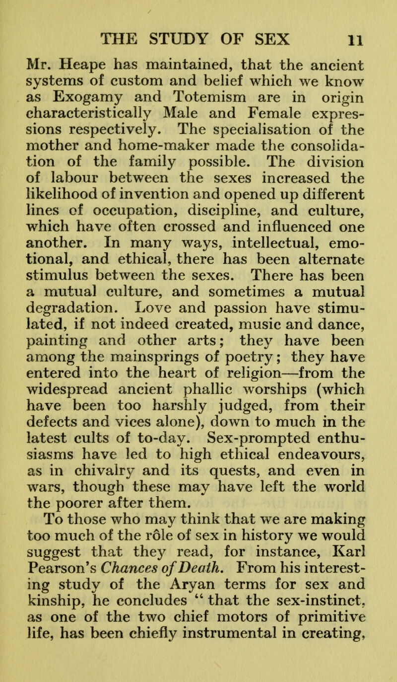 Mr. Heape has maintained, that the ancient systems of custom and belief which we know as Exogamy and Totemism are in origin characteristically Male and Female expres- sions respectively. The specialisation of the mother and home-maker made the consolida- tion of the family possible. The division of labour between the sexes increased the likelihood of invention and opened up different lines of occupation, discipline, and culture, which have often crossed and influenced one another. In many ways, intellectual, emo- tional, and ethical, there has been alternate stimulus between the sexes. There has been a mutual culture, and sometimes a mutual degradation. Love and passion have stimu- lated, if not indeed created, music and dance, painting and other arts; they have been among the mainsprings of poetry; they have entered into the heart of religion—from the widespread ancient phallic worships (which have been too harshly judged, from their defects and vices alone), down to much in the latest cults of to-day. Sex-prompted enthu- siasms have led to high ethical endeavours, as in chivalry and its quests, and even in wars, though these may have left the world the poorer after them. To those who may think that we are making too much of the role of sex in history we would suggest that they read, for instance, Karl Pearson's Chances of Death. From his interest- ing study of the Aryan terms for sex and kinship, he concludes  that the sex-instinct, as one of the two chief motors of primitive life, has been chiefly instrumental in creating,