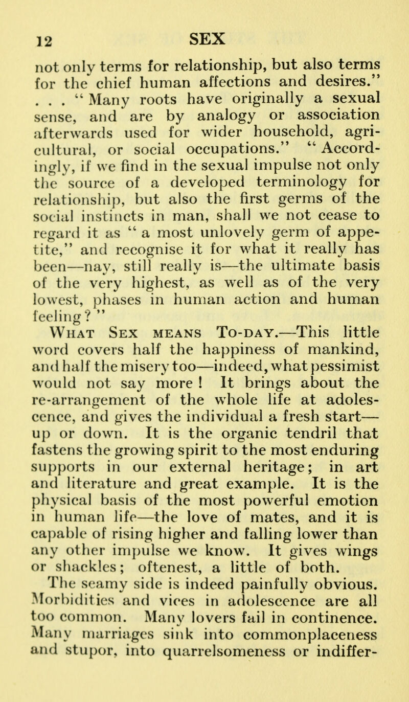 not only terms for relationship, but also terms for the chief human affections and desires. . . .  Many roots have originally a sexual sense, and are by analogy or association afterwards used for wider household, agri- cultural, or social occupations.  Accord- ingly, if we find in the sexual impulse not only the source of a developed terminology for relationship, but also the first germs of the social instincts in man, shall we not cease to regard it as  a most unlovely germ of appe- tite, and recognise it for what it really has been—nay, still really is—the ultimate basis of the very highest, as well as of the very lowest, phases in human action and human feeling ?  What Sex means To-day.—This little word covers half the happiness of mankind, and half the misery too—indeed, what pessimist would not say more ! It brings about the re-arrangement of the whole life at adoles- cence, and gives the individual a fresh start— up or down. It is the organic tendril that fastens the growing spirit to the most enduring supports in our external heritage; in art and literature and great example. It is the physical basis of the most powerful emotion in human life—the love of mates, and it is capable of rising higher and falling lower than any other impulse we know. It gives wings or shackles; oftenest, a little of both. The seamy side is indeed painfully obvious. Morbidities and vices in adolescence are all too common. Many lovers fail in continence. Many marriages sink into commonplaceness and stupor, into quarrelsomeness or indiffer-