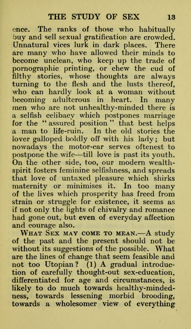 once. The ranks of those who habitually buy and sell sexual gratification are crowded. Unnatural vices lurk in dark places. There are many who have allowed their minds to become unclean, who keep up the trade of pornographic printing, or chew the cud of filthy stories, whose thoughts are always turning to the flesh and the lusts thereof, who can hardly look at a woman without becoming adulterous in heart. In many men who are not unhealthy-minded there is a selfish celibacy which postpones marriage for the  assured position  that best helps a man to life-ruin. In the old stories the lover galloped boldly off with his lady; but nowadays the motor-car serves oftenest to postpone the wife—till love is past its youth. On the other side, too, our modern wealth- spirit fosters feminine selfishness, and spreads that love of untaxed pleasure which shirks maternity or minimises it. In too many of the lives which prosperity has freed from strain or struggle for existence, it seems as if not only the lights of chivalry and romance had gone out, but even of everyday affection and courage also. What Sex may come to mean.—A study of the past and the present should not be without its suggestions of the possible. What are the lines of change that seem feasible and not too Utopian? (1) A gradual introduc- tion of carefully thought-out sex-education, differentiated for age and circumstances, is likely to do much towards healthy-minded- ness, towards lessening morbid brooding, towards a wholesomer view of everything