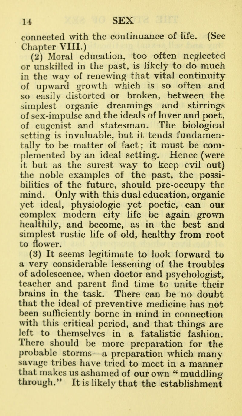 connected with the continuance of life. (See Chapter VIII.) (2) Moral education, too often neglected or unskilled in the past, is likely to do much in the way of renewing that vital continuity of upward growth which is so often and so easily distorted or broken, between the simplest organic dreamings and stirrings of sex-impulse and the ideals of lover and poet, of eugenist and statesman. The biological setting is invaluable, but it tends fundamen- tally to be matter of fact; it must be com- plemented by an ideal setting. Hence (were it but as the surest way to keep evil out) the noble examples of the past, the possi- bilities of the future, should pre-occupy the mind. Only with this dual education, organic yet ideal, physiologic yet poetic, can our complex modern city life be again grown healthily, and become, as in the best and simplest rustic life of old, healthy from root to flower. (3) It seems legitimate to look forward to a very considerable lessening of the troubles of adolescence, when doctor and psychologist, teacher and parent find time to unite their brains in the task. There can be no doubt that the ideal of preventive medicine has not been sufficiently borne in mind in connection with this critical period, and that things are left to themselves in a fatalistic fashion. There should be more preparation for the probable storms—a preparation which many savage tribes have tried to meet in a manner that makes us ashamed of our own u muddling through. It is likelv that the establishment