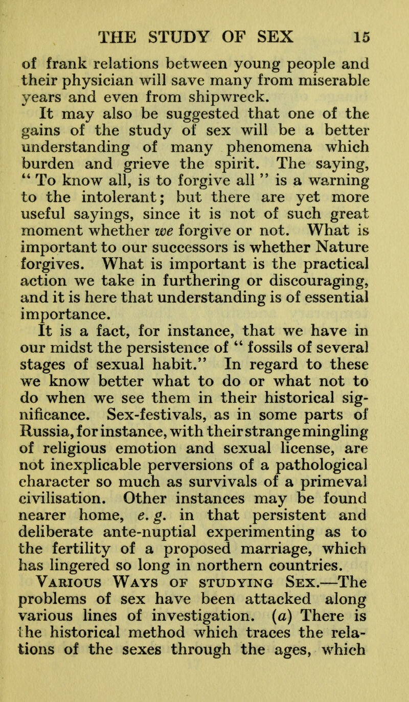 of frank relations between young people and their physician will save many from miserable years and even from shipwreck. It may also be suggested that one of the gains of the study of sex will be a better understanding of many phenomena which burden and grieve the spirit. The saying,  To know all, is to forgive all  is a warning to the intolerant; but there are yet more useful sayings, since it is not of such great moment whether we forgive or not. What is important to our successors is whether Nature forgives. What is important is the practical action we take in furthering or discouraging, and it is here that understanding is of essential importance. It is a fact, for instance, that we have in our midst the persistence of  fossils of several stages of sexual habit. In regard to these we know better what to do or what not to do when we see them in their historical sig- nificance. Sex-festivals, as in some parts of Russia, for instance, with their strange mingling of religious emotion and sexual license, are not inexplicable perversions of a pathological character so much as survivals of a primeval civilisation. Other instances may be found nearer home, e. g. in that persistent and deliberate ante-nuptial experimenting as to the fertility of a proposed marriage, which has lingered so long in northern countries. Various Ways of studying Sex.—The problems of sex have been attacked along various lines of investigation, (a) There is the historical method which traces the rela- tions of the sexes through the ages, which