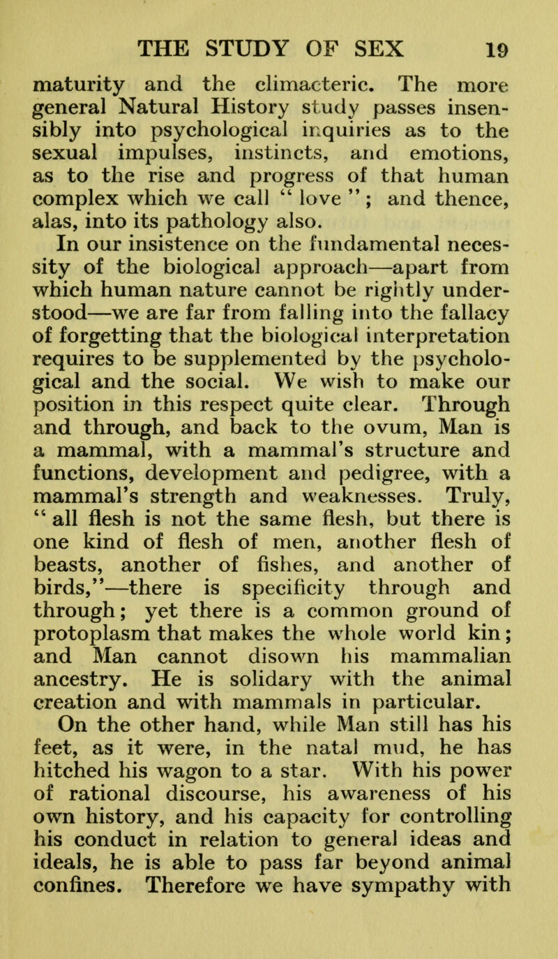 maturity and the climacteric. The more general Natural History study passes insen- sibly into psychological inquiries as to the sexual impulses, instincts, and emotions, as to the rise and progress of that human complex which we call  love  ; and thence, alas, into its pathology also. In our insistence on the fundamental neces- sity of the biological approach—apart from which human nature cannot be rightly under- stood—we are far from falling into the fallacy of forgetting that the biological interpretation requires to be supplemented by the psycholo- gical and the social. We wish to make our position in this respect quite clear. Through and through, and back to the ovum, Man is a mammal, with a mammal's structure and functions, development and pedigree, with a mammal's strength and weaknesses. Truly,  all flesh is not the same flesh, but there is one kind of flesh of men, another flesh of beasts, another of fishes, and another of birds,—there is specificity through and through; yet there is a common ground of protoplasm that makes the whole world kin; and Man cannot disown his mammalian ancestry. He is solidary with the animal creation and with mammals in particular. On the other hand, while Man still has his feet, as it were, in the natal mud, he has hitched his wagon to a star. With his power of rational discourse, his awareness of his own history, and his capacity for controlling his conduct in relation to general ideas and ideals, he is able to pass far beyond animal confines. Therefore we have sympathy with