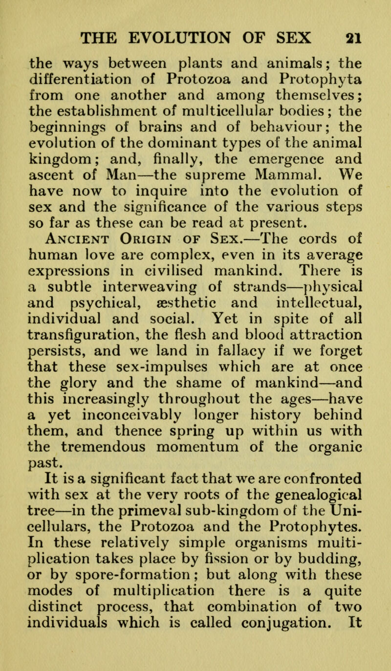 the ways between plants and animals; the differentiation of Protozoa and Protophyta from one another and among themselves; the establishment of multicellular bodies; the beginnings of brains and of behaviour; the evolution of the dominant types of the animal kingdom; and, finally, the emergence and ascent of Man—the supreme Mammal. We have now to inquire into the evolution of sex and the significance of the various steps so far as these can be read at present. Ancient Origin of Sex.—The cords of human love are complex, even in its average expressions in civilised mankind. There is a subtle interweaving of strands—physical and psychical, aesthetic and intellectual, individual and social. Yet in spite of all transfiguration, the flesh and blood attraction persists, and we land in fallacy if we forget that these sex-impulses which are at once the glory and the shame of mankind—and this increasingly throughout the ages—have a yet inconceivably longer history behind them, and thence spring up within us with the tremendous momentum of the organic past. It is a significant fact that we are confronted with sex at the very roots of the genealogical tree—in the primeval sub-kingdom of the Uni- cellulars, the Protozoa and the Protophytes. In these relatively simple organisms multi- plication takes place by fission or by budding, or by spore-formation; but along with these modes of multiplication there is a quite distinct process, that combination of two individuals which is called conjugation. It