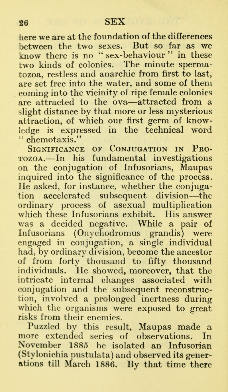 here we are at the foundation of the differences between the two sexes. But so far as we know there is no  sex-behaviour  in these two kinds of colonies. The minute sperma- tozoa, restless and anarchic from first to last, are set free into the water, and some of them coming into the vicinity of ripe female colonies are attracted to the ova—attracted from a slight distance by that more or less mysterious attraction, of which our first germ of know- ledge is expressed in the technical word i; chemotaxis. Significance of Conjugation in Pro- tozoa.—In his fundamental investigations on the conjugation of Infusorians, Maupas inquired into the significance of the process. He asked, for instance, whether the conjuga- tion accelerated subsequent division—the ordinary process of asexual multiplication which these Infusorians exhibit. His answer was a decided negative. While a pair of Infusorians (Onychodromus grandis) were engaged in conjugation, a single individual had, by ordinary division, become the ancestor of from forty thousand to fifty thousand individuals. He showed, moreover, that the intricate internal changes associated with conjugation and the subsequent reconstruc- tion, involved a prolonged inertness during which the organisms were exposed to great risks from their enemies. Puzzled by this result, Maupas made a more extended series of observations. In November 1885 he isolated an Infusorian (Stylonichia pustulata) and observed its gener- ations till March 1886. By that time there