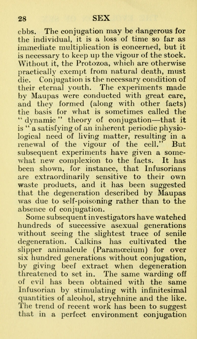 ebbs. The conjugation may be dangerous for the individual, it is a loss of time so far as immediate multiplication is concerned, but it is necessary to keep up the vigour of the stock. Without it, the Protozoa, which are otherwise practically exempt from natural death, must die. Conjugation is the necessary condition of their eternal youth. The experiments made by Maupas were conducted with great care, and they formed (along with other facts) the basis for what is sometimes called the  dynamic 99 theory of conjugation—that it is  a satisfying of an inherent periodic physio- logical need of living matter, resulting in a renewal of the vigour of the cell. But subsequent experiments have given a some- what new complexion to the facts. It has been shown, for instance, that Infusorians are extraordinarily sensitive to their own waste products, and it has been suggested that the degeneration described by Maupas was due to self-poisoning rather than to the absence of conjugation. Some subsequent investigators have watched hundreds of successive asexual generations without seeing the slightest trace of senile degeneration. Calkins has cultivated the slipper animalcule (Paramcecium) for over six hundred generations without conjugation, by giving beef extract when degeneration threatened to set in. The same wrarding off of evil has been obtained with the same Inlusorian by stimulating with infinitesimal quantities of alcohol, strychnine and the like. The trend of recent work has been to suggest that in a perfect environment conjugation
