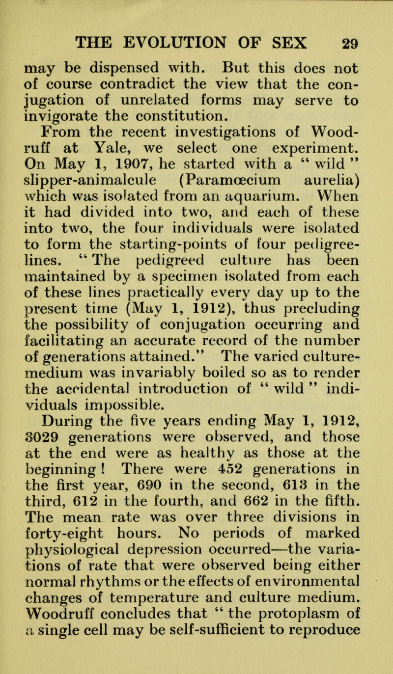 may be dispensed with. But this does not of course contradict the view that the con- jugation of unrelated forms may serve to invigorate the constitution. From the recent investigations of Wood- ruff at Yale, we select one experiment. On May 1, 1907, he started with a  wild  sli pper-ani mal cu 1 e (Paramceci um au relia) which was isolated from an aquarium. When it had divided into two, and each of these into two, the four individuals were isolated to form the starting-points of four pedigree- lines. u The pedigreed culture has been maintained by a specimen isolated from each of these lines practically every day up to the present time (May 1, 1912), thus precluding the possibility of conjugation occurring and facilitating an accurate record of the number of generations attained. The varied culture- medium was invariably boiled so as to render the accidental introduction of  wild 99 indi- viduals impossible. During the five years ending May 1, 1912, 3029 generations were observed, and those at the end were as healthy as those at the beginning ! There were 452 generations in the first year, 690 in the second, 613 in the third, 612 in the fourth, and 662 in the fifth. The mean rate was over three divisions in forty-eight hours. No periods of marked physiological depression occurred—the varia- tions of rate that were observed being either normal rhythms or the effects of environmental changes of temperature and culture medium. Woodruff concludes that u the protoplasm of a single cell may be self-sufficient to reproduce