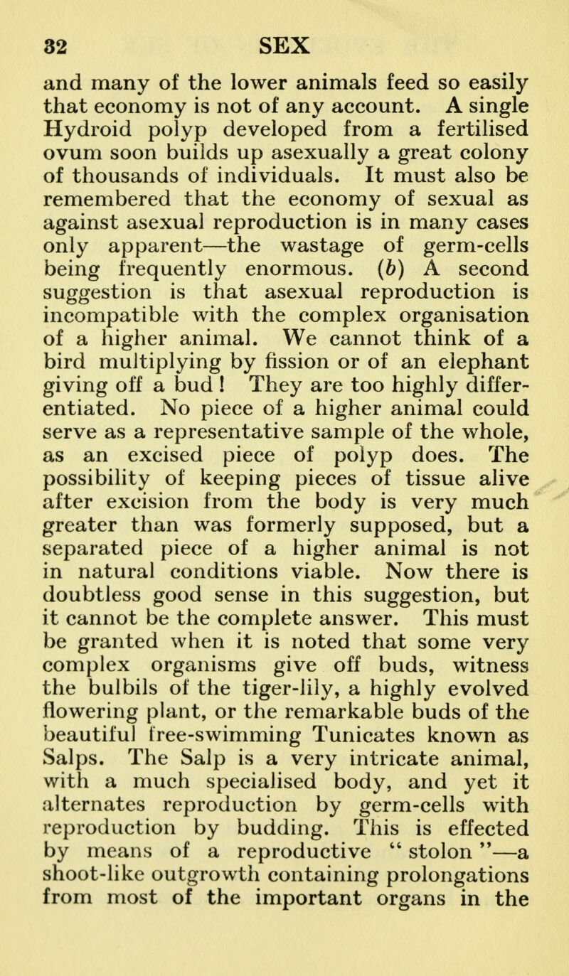 and many of the lower animals feed so easily that economy is not of any account. A single Hydroid polyp developed from a fertilised ovum soon builds up asexually a great colony of thousands of individuals. It must also be remembered that the economy of sexual as against asexual reproduction is in many cases only apparent—the wastage of germ-cells being frequently enormous, (b) A second suggestion is that asexual reproduction is incompatible with the complex organisation of a higher animal. We cannot think of a bird multiplying by fission or of an elephant giving off a bud ! They are too highly differ- entiated. No piece of a higher animal could serve as a representative sample of the whole, as an excised piece of polyp does. The possibility of keeping pieces of tissue alive after excision from the body is very much greater than was formerly supposed, but a separated piece of a higher animal is not in natural conditions viable. Now there is doubtless good sense in this suggestion, but it cannot be the complete answer. This must be granted when it is noted that some very complex organisms give off buds, witness the bulbils of the tiger-lily, a highly evolved flowering plant, or the remarkable buds of the beautiful tree-swimming Tunicates known as Salps. The Salp is a very intricate animal, with a much specialised body, and yet it alternates reproduction by germ-cells with reproduction by budding. This is effected by means of a reproductive  stolon —a shoot-like outgrowth containing prolongations from most of the important organs in the
