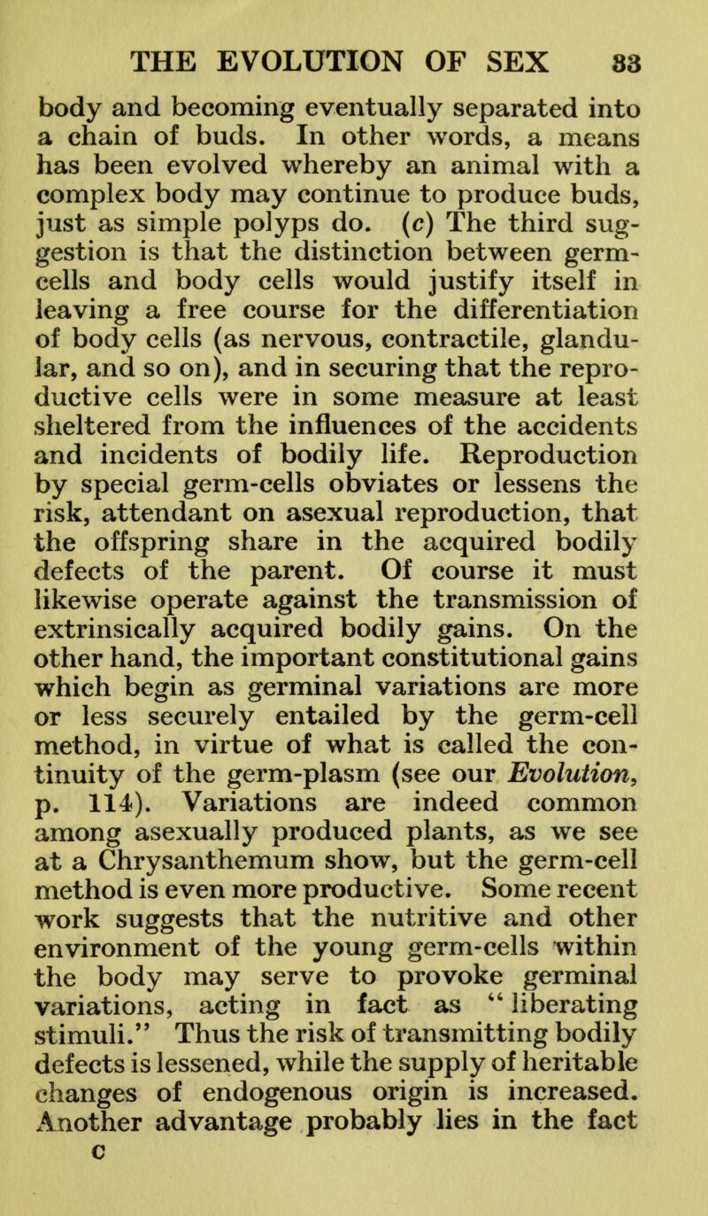 body and becoming eventually separated into a chain of buds. In other words, a means has been evolved whereby an animal with a complex body may continue to produce buds, just as simple polyps do. (c) The third sug- gestion is that the distinction between germ- cells and body cells would justify itself in leaving a free course for the differentiation of body cells (as nervous, contractile, glandu- lar, and so on), and in securing that the repro- ductive cells were in some measure at least sheltered from the influences of the accidents and incidents of bodily life. Reproduction by special germ-cells obviates or lessens the risk, attendant on asexual reproduction, that the offspring share in the acquired bodily defects of the parent. Of course it must likewise operate against the transmission of extrinsically acquired bodily gains. On the other hand, the important constitutional gains which begin as germinal variations are more or less securely entailed by the germ-cell method, in virtue of what is called the con- tinuity of the germ-plasm (see our Evolution, p. 114). Variations are indeed common among asexually produced plants, as we see at a Chrysanthemum show, but the germ-cell method is even more productive. Some recent work suggests that the nutritive and other environment of the young germ-cells within the body may serve to provoke germinal variations, acting in fact as  liberating stimuli. Thus the risk of transmitting bodily defects is lessened, while the supply of heritable changes of endogenous origin is increased. Another advantage probably lies in the fact c