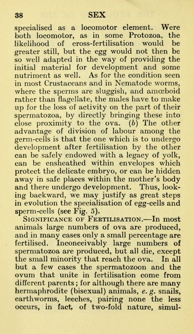 specialised as a locomotor element. Were both locomotor, as in some Protozoa, the likelihood of cross-fertilisation would be greater still, but the egg would not then be so well adapted in the way of providing the initial material for development and some nutriment as well. As for the condition seen in most Crustaceans and in Nematode worms, where the sperms are sluggish, and amoeboid rather than flagellate, the males have to make up for the loss of activity on the part of their spermatozoa, by directly bringing these into close proximity to the ova. (b) The other advantage of division of labour among the germ-cells is that the one which is to undergo development after fertilisation by the other can be safely endowed with a legacy of yolk, can be ensheathed within envelopes which protect the delicate embryo, or can be hidden away in safe places within the mother's body and there undergo development. Thus, look- ing backward, we may justify as great steps in evolution the specialisation of egg-cells and sperm-cells (see Fig. 5). Significance of Fertilisation.—In most animals large numbers of ova are produced, and in many cases only a small percentage are fertilised. Inconceivably large numbers of spermatozoa are produced, but all die, except the small minority that reach the ova. In all but a few cases the spermatozoon and the ovum that unite in fertilisation come from different parents ; for although there are many hermaphrodite (bisexual) animals, e. g. snails, earthworms, leeches, pairing none the less occurs, in fact of two-fold nature, simul-