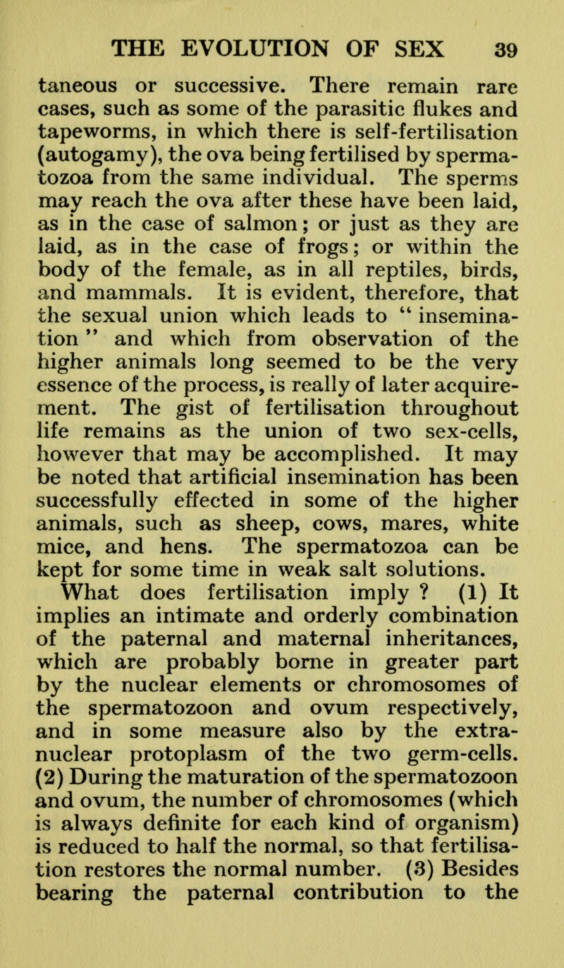 taneous or successive. There remain rare cases, such as some of the parasitic flukes and tapeworms, in which there is self-fertilisation (autogamy), the ova being fertilised by sperma- tozoa from the same individual. The sperms may reach the ova after these have been laid, as in the case of salmon; or just as they are laid, as in the case of frogs; or within the body of the female, as in all reptiles, birds, and mammals. It is evident, therefore, that the sexual union which leads to  insemina- tion 99 and which from observation of the higher animals long seemed to be the very essence of the process, is really of later acquire- ment. The gist of fertilisation throughout life remains as the union of two sex-cells, however that may be accomplished. It may be noted that artificial insemination has been successfully effected in some of the higher animals, such as sheep, cows, mares, white mice, and hens. The spermatozoa can be kept for some time in weak salt solutions. What does fertilisation imply ? (1) It implies an intimate and orderly combination of the paternal and maternal inheritances, which are probably borne in greater part by the nuclear elements or chromosomes of the spermatozoon and ovum respectively, and in some measure also by the extra- nuclear protoplasm of the two germ-cells. (2) During the maturation of the spermatozoon and ovum, the number of chromosomes (which is always definite for each kind of organism) is reduced to half the normal, so that fertilisa- tion restores the normal number. (3) Besides bearing the paternal contribution to the