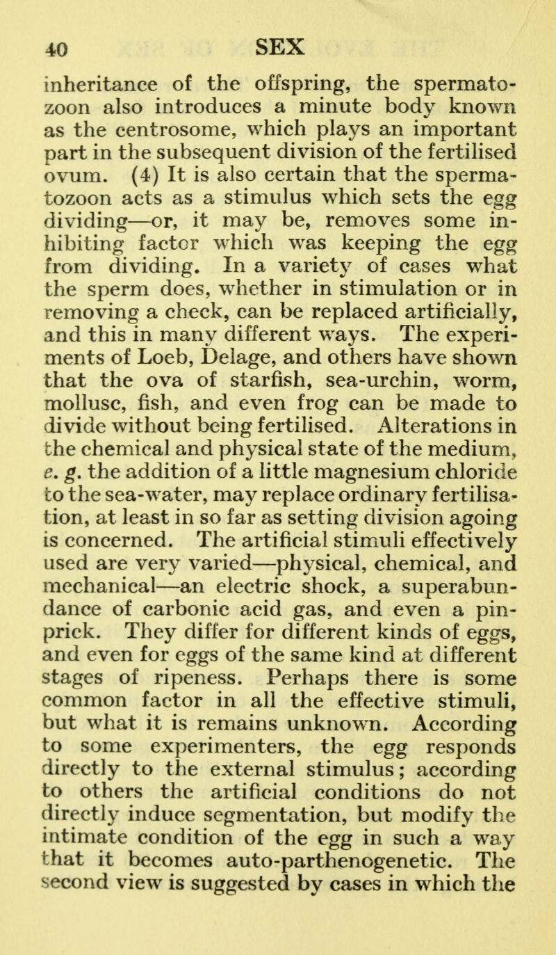 inheritance of the offspring, the spermato- zoon also introduces a minute body known as the centrosome, which plays an important part in the subsequent division of the fertilised ovum. (4) It is also certain that the sperma- tozoon acts as a stimulus which sets the egg dividing—or, it may be, removes some in- hibiting factor which was keeping the egg from dividing. In a variety of cases what the sperm does, whether in stimulation or in removing a check, can be replaced artificially, and this in many different ways. The experi- ments of Loeb, Delage, and others have shown that the ova of starfish, sea-urchin, worm, mollusc, fish, and even frog can be made to divide without being fertilised. Alterations in the chemical and physical state of the medium, e. g. the addition of a little magnesium chloride to the sea-water, may replace ordinary fertilisa- tion, at least in so far as setting division agoing is concerned. The artificial stimuli effectively used are very varied—physical, chemical, and mechanical—an electric shock, a superabun- dance of carbonic acid gas, and even a pin- prick. They differ for different kinds of eggs, and even for eggs of the same kind at different stages of ripeness. Perhaps there is some common factor in all the effective stimuli, but what it is remains unknown. According to some experimenters, the egg responds directly to the external stimulus; according to others the artificial conditions do not directly induce segmentation, but modify the intimate condition of the egg in such a way that it becomes auto-parthenogenetic. The second view is suggested by cases in which the