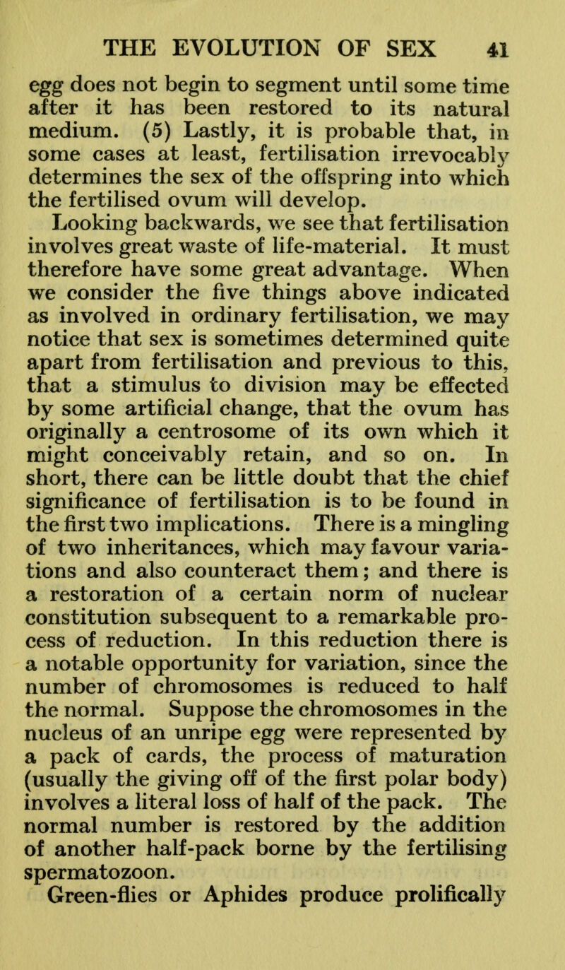 egg does not begin to segment until some time after it has been restored to its natural medium. (5) Lastly, it is probable that, in some cases at least, fertilisation irrevocably determines the sex of the offspring into which the fertilised ovum will develop. Looking backwards, we see that fertilisation involves great waste of life-material. It must therefore have some great advantage. When we consider the five things above indicated as involved in ordinary fertilisation, we may notice that sex is sometimes determined quite apart from fertilisation and previous to this, that a stimulus to division may be effected by some artificial change, that the ovum has originally a centrosome of its own which it might conceivably retain, and so on. In short, there can be little doubt that the chief significance of fertilisation is to be found in the first two implications. There is a mingling of two inheritances, which may favour varia- tions and also counteract them; and there is a restoration of a certain norm of nuclear constitution subsequent to a remarkable pro- cess of reduction. In this reduction there is a notable opportunity for variation, since the number of chromosomes is reduced to half the normal. Suppose the chromosomes in the nucleus of an unripe egg were represented by a pack of cards, the process of maturation (usually the giving off of the first polar body) involves a literal loss of half of the pack. The normal number is restored by the addition of another half-pack borne by the fertilising spermatozoon. Green-flies or Aphides produce prolifically