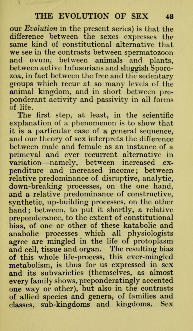 our Evolution in the present series) is that the difference between the sexes expresses the same kind of constitutional alternative that we see in the contrasts between spermatozoon and ovum, between animals and plants, between active Infusorians and sluggish Sporo- zoa, in fact between the free and the sedentary groups which recur at so many levels of the animal kingdom, and in short between pre- ponderant activity and passivity in all forms of life. The first step, at least, in the scientific explanation of a phenomenon is to show that it is a particular case of a general sequence, and our theory of sex interprets the difference between male and female as an instance of a primeval and ever recurrent alternative in variation—namely, between increased ex- penditure and increased income; between relative predominance of disruptive, analytic, down-breaking processes, on the one hand, and a relative predominance of constructive, synthetic, up-building processes, on the other hand; between, to put it shortly, a relative preponderance, to the extent of constitutional bias, of one or other of these katabolic and anabolic processes which all physiologists agree are mingled in the life of protoplasm and cell, tissue and organ. The resulting bias of this whole life-process, this ever-mingled metabolism, is thus for us expressed in sex and its subvarieties (themselves, as almost every family shows, preponderatingly accented one way or other), but also in the contrasts of allied species and genera, of families and classes, sub-kingdoms and kingdoms. Sex