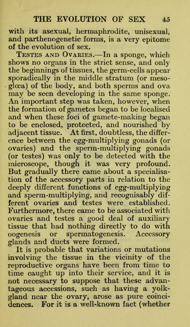 with its asexual, hermaphrodite, unisexual, and parthenogenetic forms, is a very epitome of the evolution of sex. Testes and Ovaries.—In a sponge, which shows no organs in the strict sense, and only the beginnings of tissues, the germ-cells appear sporadically in the middle stratum (or meso- gloea) of the body, and both sperms and ova may be seen developing in the same sponge. An important step was taken, however, when the formation of gametes began to be localised and when these foci of gamete-making began to be enclosed, protected, and nourished by adjacent tissue. At first, doubtless, the differ- ence between the egg-multiplying gonads (or ovaries) and the sperm-multiplying gonads (or testes) was only to be detected with the microscope, though it was very profound. But gradually there came about a specialisa- tion of the accessory parts in relation to the deeply different functions of egg-multiplying and sperm-multiplying, and recognisably dif- ferent ovaries and testes were established. Furthermore, there came to be associated with ovaries and testes a good deal of auxiliary tissue that had nothing directly to do with oogenesis or spermatogenesis. Accessory glands and ducts were formed. It is probable that variations or mutations involving the tissue in the vicinity of the reproductive organs have been from time to time caught up into their service, and it is not necessary to suppose that these advan- tageous accessions, such as having a yolk- gland near the ovary, arose as pure coinci- dences. For it is a well-known fact (whether