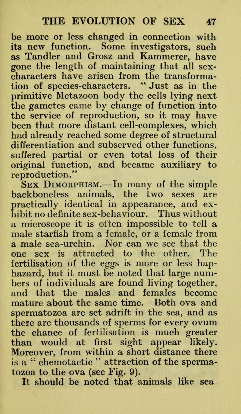 be more or less changed in connection with its new function. Some investigators, such as Tandler and Grosz and Kammerer, have gone the length of maintaining that all sex- characters have arisen from the transforma- tion of species-characters.  Just as in the primitive Metazoon body the cells lying next the gametes came by change of function into the service of reproduction, so it may have been that more distant cell-complexes, which had already reached some degree of structural differentiation and subserved other functions, suffered partial or even total loss of their original function, and became auxiliary to reproduction.'' Sex Dimorphism.—In many of the simple backboneless animals, the two sexes are practically identical in appearance, and ex- hibit no definite sex-behaviour. Thus without a microscope it is often impossible to tell a male starfish from a female, or a female from a male sea-urchin. Nor can we see that the one sex is attracted to the other. The fertilisation of the eggs is more or less hap- hazard, but it must be noted that large num- bers of individuals are found living together, and that the males and females become mature about the same time. Both ova and spermatozoa are set adrift in the sea, and as there are thousands of sperms for every ovum the chance of fertilisation is much greater than wrould at first sight appear likely. Moreover, from within a short distance there is a  chemotactic M attraction of the sperma- tozoa to the ova (see Fig. 9). It should be noted that animals like sea