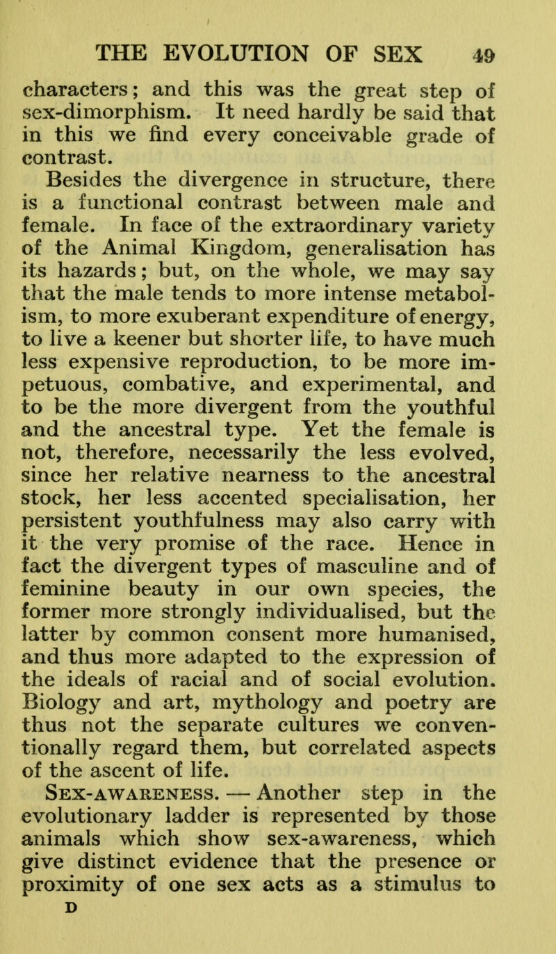 characters; and this was the great step of sex-dimorphism. It need hardly be said that in this we find every conceivable grade of contrast. Besides the divergence in structure, there is a functional contrast between male and female. In face of the extraordinary variety of the Animal Kingdom, generalisation has its hazards; but, on the whole, we may say that the male tends to more intense metabol- ism, to more exuberant expenditure of energy, to live a keener but shorter life, to have much less expensive reproduction, to be more im- petuous, combative, and experimental, and to be the more divergent from the youthful and the ancestral type. Yet the female is not, therefore, necessarily the less evolved, since her relative nearness to the ancestral stock, her less accented specialisation, her persistent youthfulness may also carry with it the very promise of the race. Hence in fact the divergent types of masculine and of feminine beauty in our own species, the former more strongly individualised, but the latter by common consent more humanised, and thus more adapted to the expression of the ideals of racial and of social evolution. Biology and art, mythology and poetry are thus not the separate cultures we conven- tionally regard them, but correlated aspects of the ascent of life. Sex-awareness. — Another step in the evolutionary ladder is represented by those animals which show sex-awareness, which give distinct evidence that the presence or proximity of one sex acts as a stimulus to D