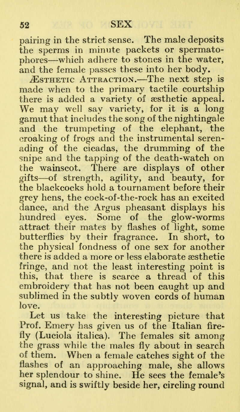 pairing in the strict sense. The male deposits the sperms in minute packets or spermato- phores—which adhere to stones in the water, and the female passes these into her body. ^Esthetic Attraction.—The next step is made when to the primary tactile courtship there is added a variety of aesthetic appeal. We may well say variety, for it is a long gamut that includes the song of the nightingale and the trumpeting of the elephant, the croaking of frogs and the instrumental seren- ading of the cicadas, the drumming of the snipe and the tapping of the death-watch on the wainscot. There are displays of other gifts—of strength, agility, and beauty, for the blackcocks hold a tournament before their grey hens, the cock-of-the-rock has an excited dance, and the Argus pheasant displays his hundred eyes. Some of the glow-worms attract their mates by flashes of light, some butterflies by their fragrance. In short, to the physical fondness of one sex for another there is added a more or less elaborate aesthetic fringe, and not the least interesting point is this, that there is scarce a thread of this embroidery that has not been caught up and sublimed in the subtly woven cords of human love. Let us take the interesting picture that Prof. Emery has given us of the Italian fire- fly (Luciola italica). The females sit among the grass while the males fly about in search of them. When a female catches sight of the flashes of an approaching male, she allows her splendour to shine. He sees the female's signal, and is swiftly beside her, circling round