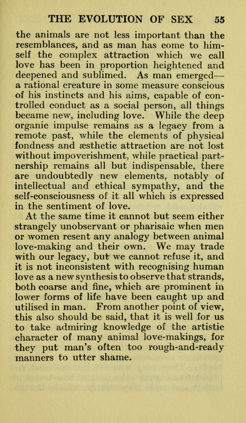 the animals are not less important than the resemblances, and as man has come to him- self the complex attraction which we call love has been in proportion heightened and deepened and sublimed. As man emerged— a rational creature in some measure conscious of his instincts and his aims, capable of con- trolled conduct as a social person, all things became new, including love. While the deep organic impulse remains as a legacy from a remote past, while the elements of physical fondness and aesthetic attraction are not lost without impoverishment, while practical part- nership remains all but indispensable, there are undoubtedly new elements, notably of intellectual and ethical sympathy, and the self-consciousness of it all which is expressed in the sentiment of love. At the same time it cannot but seem either strangely unobservant or pharisaic when men or women resent any analogy between animal love-making and their own. We may trade with our legacy, but we cannot refuse it, and it is not inconsistent with recognising human love as a new synthesis to observe that strands, both coarse and fine, which are prominent in lower forms of life have been caught up and utilised in man. From another point of view, this also should be said, that it is well for us to take admiring knowledge of the artistic character of many animal love-makings, for they put man's often too rough-and-ready manners to utter shame.