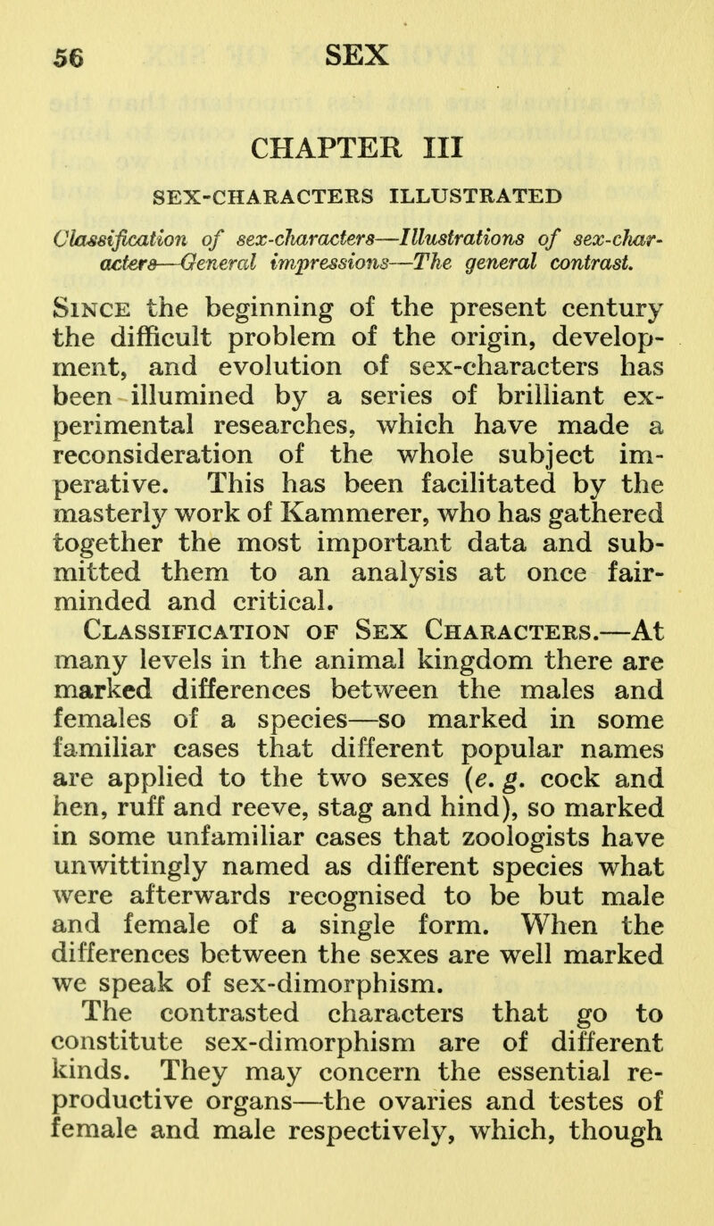 CHAPTER III SEX-CHARACTERS ILLUSTRATED Classification of sex-characters—Illustrations of sex-char- acters—General impressions—The general contrast Since the beginning of the present century the difficult problem of the origin, develop- ment, and evolution of sex-characters has been illumined by a series of brilliant ex- perimental researches, which have made a reconsideration of the whole subject im- perative. This has been facilitated by the masterly work of Kammerer, who has gathered together the most important data and sub- mitted them to an analysis at once fair- minded and critical. Classification of Sex Characters.—At many levels in the animal kingdom there are marked differences between the males and females of a species—-so marked in some familiar cases that different popular names are applied to the two sexes (e. g. cock and hen, ruff and reeve, stag and hind), so marked in some unfamiliar cases that zoologists have unwittingly named as different species what were afterwards recognised to be but male and female of a single form. When the differences between the sexes are well marked we speak of sex-dimorphism. The contrasted characters that go to constitute sex-dimorphism are of different kinds. They may concern the essential re- productive organs—the ovaries and testes of female and male respectively, which, though