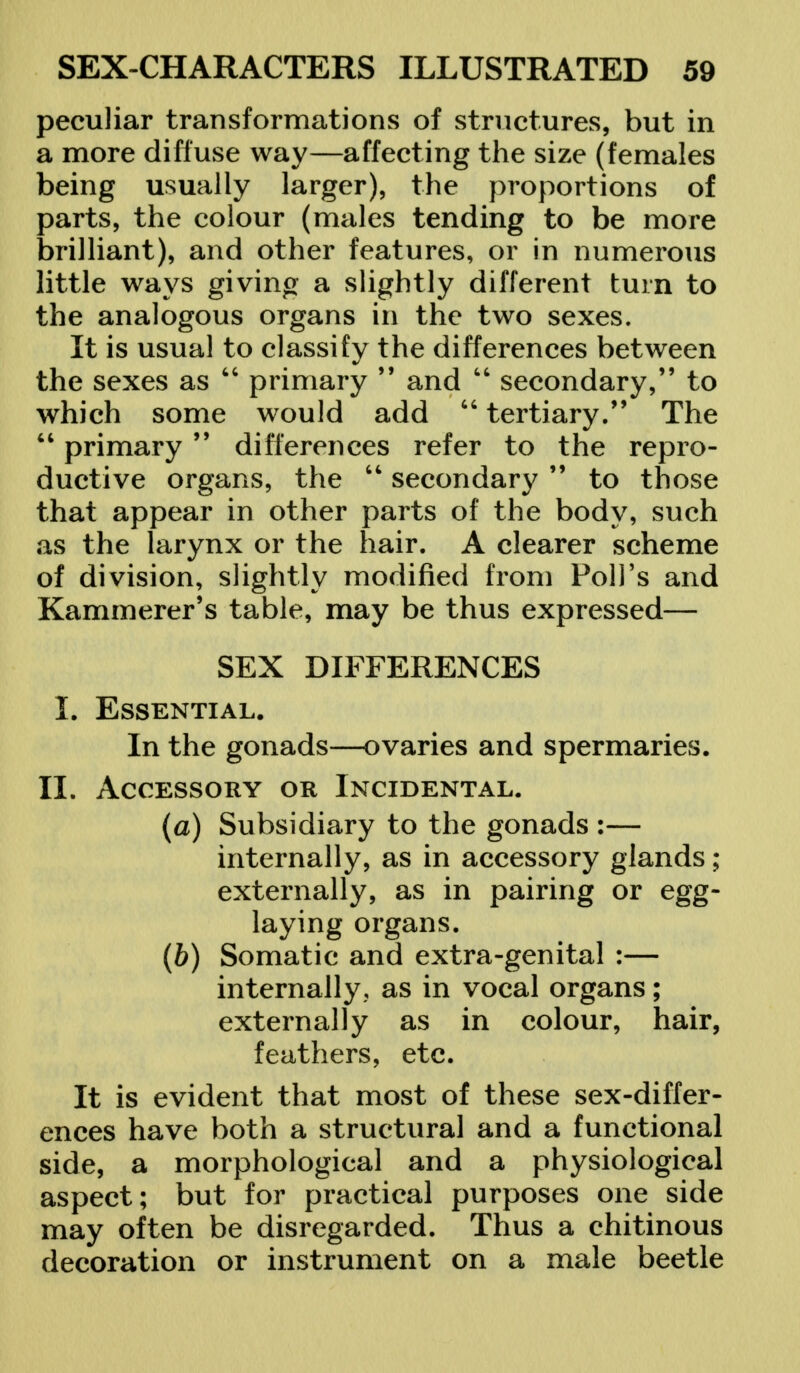 peculiar transformations of structures, but in a more diffuse way—affecting the size (females being usually larger), the proportions of parts, the colour (males tending to be more brilliant), and other features, or in numerous little ways giving a slightly different turn to the analogous organs in the two sexes. It is usual to classify the differences between the sexes as  primary 99 and M secondary, to which some would add  tertiary. The  primary 99 differences refer to the repro- ductive organs, the  secondary  to those that appear in other parts of the body, such as the larynx or the hair. A clearer scheme of division, slightly modified from Poll's and Kammerer's table, may be thus expressed— SEX DIFFERENCES L Essential. In the gonads—ovaries and spermaries. II. Accessory or Incidental. (a) Subsidiary to the gonads :— internally, as in accessory glands ; externally, as in pairing or egg- laying organs. (b) Somatic and extra-genital :— internally,, as in vocal organs; externally as in colour, hair, feathers, etc. It is evident that most of these sex-differ- ences have both a structural and a functional side, a morphological and a physiological aspect; but for practical purposes one side may often be disregarded. Thus a chitinous decoration or instrument on a male beetle