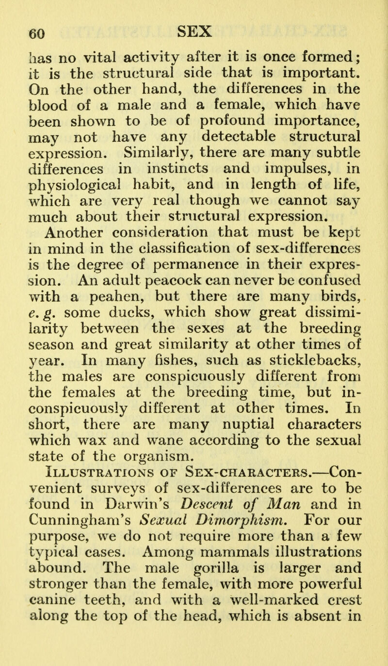 has no vital activity after it is once formed; it is the structural side that is important. On the other hand, the differences in the blood of a male and a female, which have been shown to be of profound importance, may not have any detectable structural expression. Similarly, there are many subtle differences in instincts and impulses, in physiological habit, and in length of life, which are very real though we cannot say much about their structural expression. Another consideration that must be kept in mind in the classification of sex-differences is the degree of permanence in their expres- sion. An adult peacock can never be confused with a peahen, but there are many birds, e. g. some ducks, which show great dissimi- larity between the sexes at the breeding season and great similarity at other times of year. In many fishes, such as sticklebacks, the males are conspicuously different from the females at the breeding time, but in- conspicuously different at other times. In short, there are many nuptial characters which wax and wane according to the sexual state of the organism. Illustrations of Sex-characters.—Con- venient surveys of sex-differences are to be found in Darwin's Descent of Man and in Cunningham's Sexual Dimorphism. For our purpose, we do not require more than a few typical cases. Among mammals illustrations abound. The male gorilla is larger and stronger than the female, with more powerful canine teeth, and with a well-marked crest along the top of the head, which is absent in