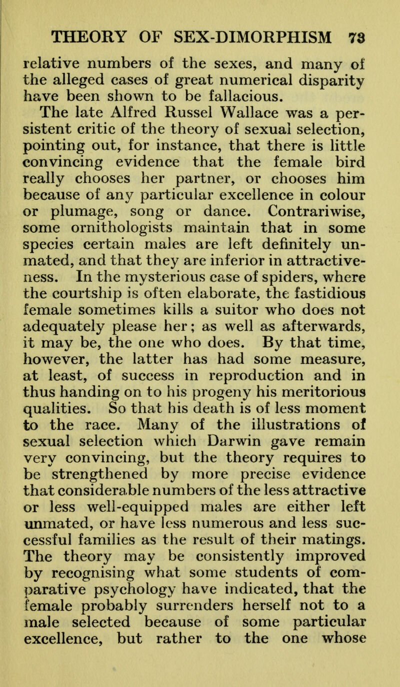 relative numbers of the sexes, and many of the alleged cases of great numerical disparity have been shown to be fallacious. The late Alfred Russel Wallace was a per- sistent critic of the theory of sexual selection, pointing out, for instance, that there is little convincing evidence that the female bird really chooses her partner, or chooses him because of any particular excellence in colour or plumage, song or dance. Contrariwise, some ornithologists maintain that in some species certain males are left definitely un- mated, and that they are inferior in attractive- ness. In the mysterious case of spiders, where the courtship is often elaborate, the fastidious female sometimes kills a suitor who does not adequately please her; as well as afterwards, it may be, the one who does. By that time, however, the latter has had some measure, at least, of success in reproduction and in thus handing on to his progeny his meritorious qualities. So that his death is of less moment to the race. Many of the illustrations of sexual selection which Darwin gave remain very convincing, but the theory requires to be strengthened by more precise evidence that considerable numbers of the less attractive or less well-equipped males are either left unmated, or have less numerous and less suc- cessful families as the result of their matings. The theory may be consistently improved by recognising what some students of com- parative psychology have indicated, that the female probably surrenders herself not to a male selected because of some particular excellence, but rather to the one whose