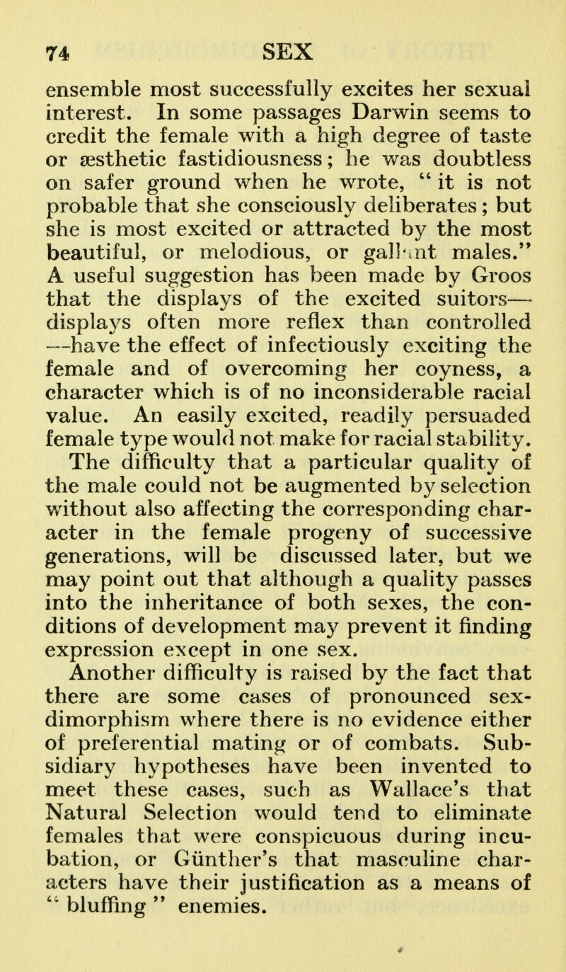 ensemble most successfully excites her sexual interest. In some passages Darwin seems to credit the female with a high degree of taste or aesthetic fastidiousness; he was doubtless on safer ground when he wrote, it is not probable that she consciously deliberates; but she is most excited or attracted by the most beautiful, or melodious, or gallant males. A useful suggestion has been made by Groos that the displays of the excited suitors— displays often more reflex than controlled —have the effect of infectiously exciting the female and of overcoming her coyness, a character which is of no inconsiderable racial value. An easily excited, readily persuaded female type would not make for racial stability. The difficulty that a particular quality of the male could not be augmented by selection without also affecting the corresponding char- acter in the female progeny of successive generations, will be discussed later, but we may point out that although a quality passes into the inheritance of both sexes, the con- ditions of development may prevent it finding expression except in one sex. Another difficulty is raised by the fact that there are some cases of pronounced sex- dimorphism where there is no evidence either of preferential mating or of combats. Sub- sidiary hypotheses have been invented to meet these cases, such as Wallace's that Natural Selection would tend to eliminate females that were conspicuous during incu- bation, or Gunther's that masculine char- acters have their justification as a means of  bluffing 99 enemies.