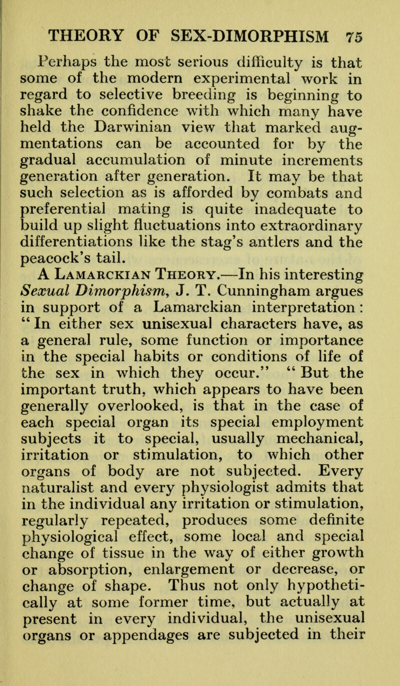 Perhaps the most serious difficulty is that some of the modern experimental work in regard to selective breeding is beginning to shake the confidence with which many have held the Darwinian view that marked aug- mentations can be accounted for by the gradual accumulation of minute increments generation after generation. It may be that such selection as is afforded by combats and preferential mating is quite inadequate to build up slight fluctuations into extraordinary differentiations like the stag's antlers and the peacock's tail. A Lamarckian Theory.—In his interesting Sexual Dimorphism, J. T. Cunningham argues in support of a Lamarckian interpretation:  In either sex unisexual characters have, as a general rule, some function or importance in the special habits or conditions of life of the sex in which they occur.  But the important truth, which appears to have been generally overlooked, is that in the case of each special organ its special employment subjects it to special, usually mechanical, irritation or stimulation, to which other organs of body are not subjected. Every naturalist and every physiologist admits that in the individual any irritation or stimulation, regularly repeated, produces some definite physiological effect, some local and special change of tissue in the way of either growth or absorption, enlargement or decrease, or change of shape. Thus not only hypotheti- cally at some former time, but actually at present in every individual, the unisexual organs or appendages are subjected in their
