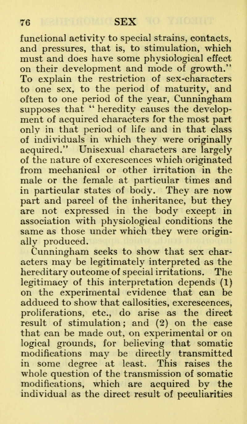 functional activity to special strains, contacts, and pressures, that is, to stimulation, which must and does have some physiological effect on their development and mode of growth. To explain the restriction of sex-characters to one sex, to the period of maturity, and often to one period of the year, Cunningham supposes that  heredity causes the develop- ment of acquired characters for the most part only in that period of life and in that class of individuals in which they were originally acquired. Unisexual characters are largely of the nature of excrescences which originated from mechanical or other irritation in the male or the female at particular times and in particular states of body. They are now part and parcel of the inheritance, but they are not expressed in the body except in association with physiological conditions the same as those under which they were origin- ally produced. Cunningham seeks to show that sex char- acters may be legitimately interpreted as the hereditary outcome of special irritations. The legitimacy of this interpretation depends (1) on the experimental evidence that can be adduced to show that callosities, excrescences, proliferations, etc., do arise as the direct result of stimulation; and (2) on the case that can be made out, on experimental or on logical grounds, for believing that somatic modifications may be directly transmitted in some degree at least. This raises the whole question of the transmission of somatic modifications, which are acquired by the individual as the direct result of peculiarities
