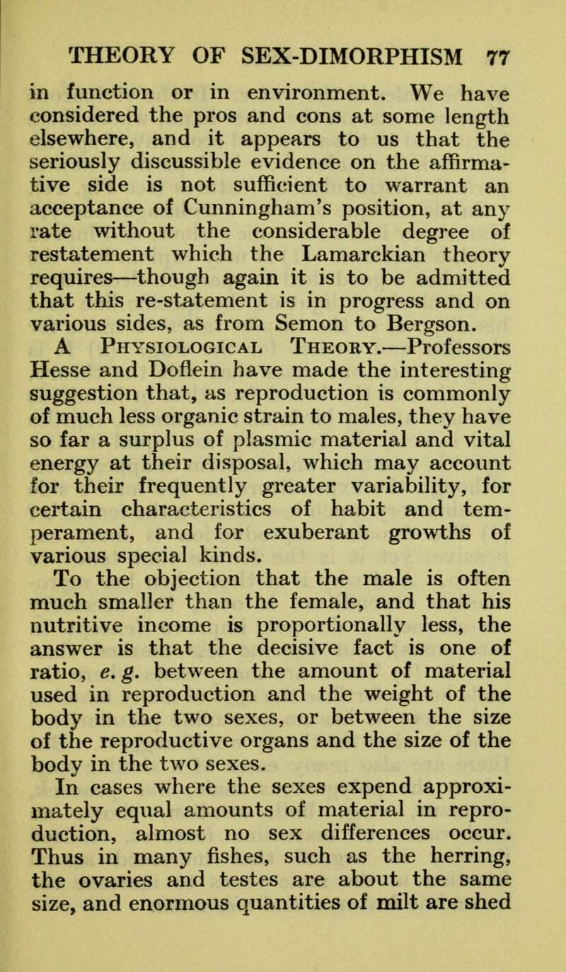 in function or in environment. We have considered the pros and cons at some length elsewhere, and it appears to us that the seriously discussible evidence on the affirma- tive side is not sufficient to warrant an acceptance of Cunningham's position, at any rate without the considerable degree of restatement which the Lamarckian theory requires—though again it is to be admitted that this re-statement is in progress and on various sides, as from Semon to Bergson. A Physiological Theory.—Professors Hesse and Doflein have made the interesting suggestion that, as reproduction is commonly of much less organic strain to males, they have so far a surplus of plasmic material and vital energy at their disposal, which may account for their frequently greater variability, for certain characteristics of habit and tem- perament, and for exuberant growths of various special kinds. To the objection that the male is often much smaller than the female, and that his nutritive income is proportionally less, the answer is that the decisive fact is one of ratio, e. g. between the amount of material used in reproduction and the weight of the body in the two sexes, or between the size of the reproductive organs and the size of the body in the two sexes. In cases where the sexes expend approxi- mately equal amounts of material in repro- duction, almost no sex differences occur. Thus in many fishes, such as the herring, the ovaries and testes are about the same size, and enormous quantities of milt are shed