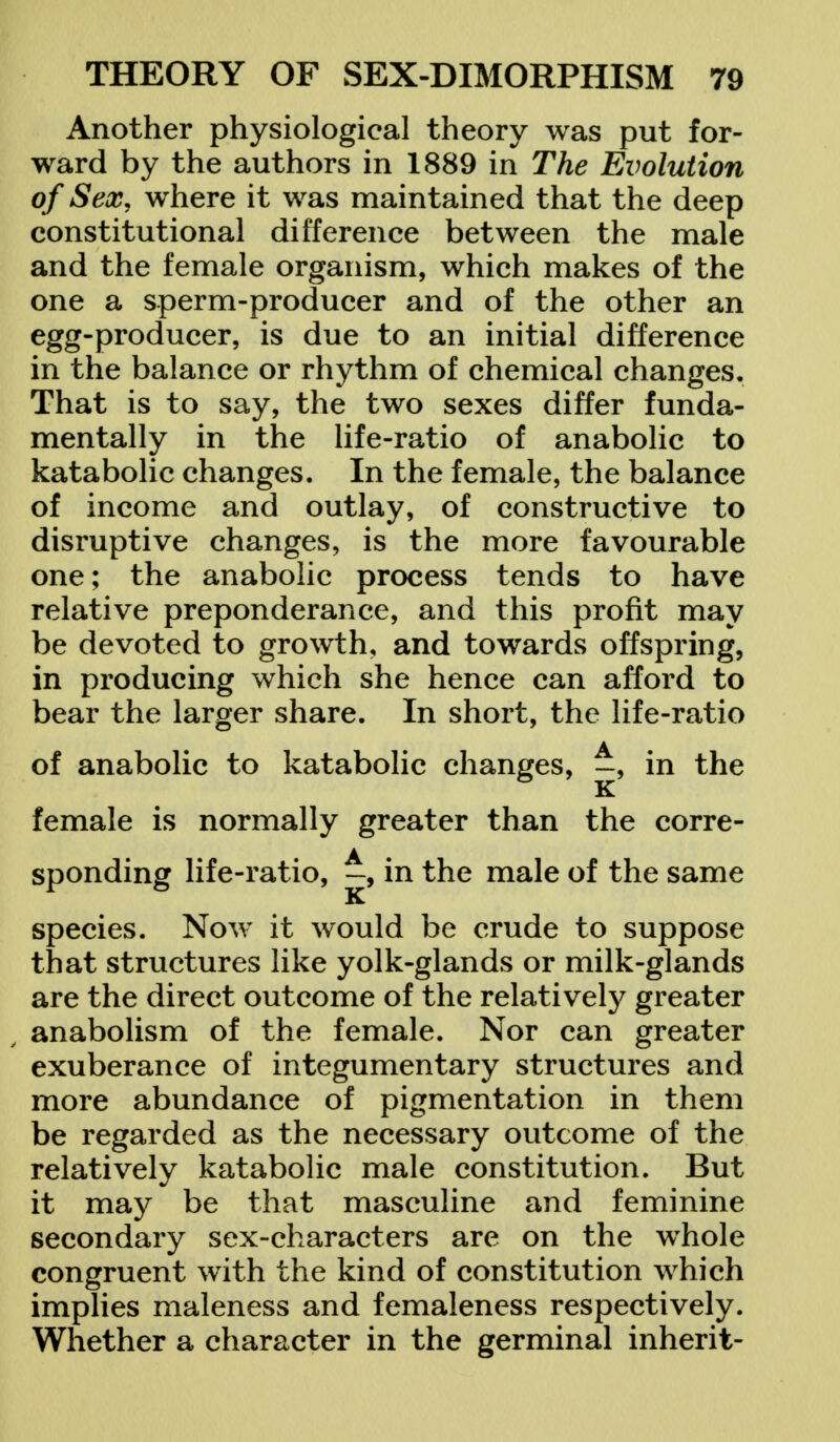 Another physiological theory was put for- ward by the authors in 1889 in The Evolution of Sex, where it was maintained that the deep constitutional difference between the male and the female organism, which makes of the one a sperm-producer and of the other an egg-producer, is due to an initial difference in the balance or rhythm of chemical changes. That is to say, the two sexes differ funda- mentally in the life-ratio of anabolic to katabolic changes. In the female, the balance of income and outlay, of constructive to disruptive changes, is the more favourable one; the anabolic process tends to have relative preponderance, and this profit may be devoted to growth, and towards offspring, in producing which she hence can afford to bear the larger share. In short, the life-ratio of anabolic to katabolic changes, ^, in the female is normally greater than the corre- sponding life-ratio, in the male of the same K species. Now it would be crude to suppose that structures like yolk-glands or milk-glands are the direct outcome of the relatively greater anabolism of the female. Nor can greater exuberance of integumentary structures and more abundance of pigmentation in them be regarded as the necessary outcome of the relatively katabolic male constitution. But it may be that masculine and feminine secondary sex-characters are on the whole congruent with the kind of constitution which implies maleness and femaleness respectively. Whether a character in the germinal inherit-