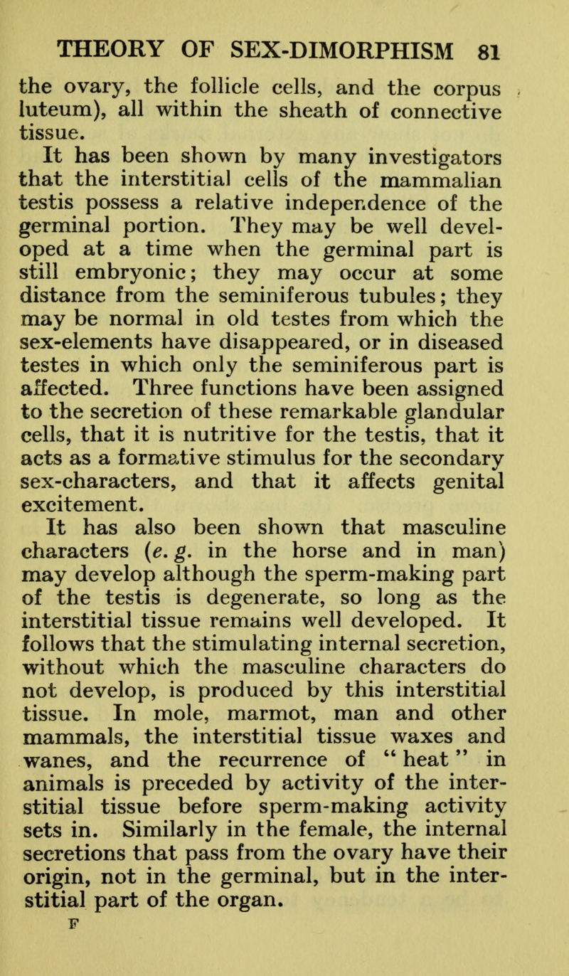 the ovary, the follicle cells, and the corpus luteum), all within the sheath of connective tissue. It has been shown by many investigators that the interstitial cells of the mammalian testis possess a relative independence of the germinal portion. They may be well devel- oped at a time when the germinal part is still embryonic; they may occur at some distance from the seminiferous tubules; they may be normal in old testes from which the sex-elements have disappeared, or in diseased testes in which only the seminiferous part is affected. Three functions have been assigned to the secretion of these remarkable glandular cells, that it is nutritive for the testis, that it acts as a formative stimulus for the secondary sex-characters, and that it affects genital excitement. It has also been shown that masculine characters (e. g. in the horse and in man) may develop although the sperm-making part of the testis is degenerate, so long as the interstitial tissue remains well developed. It follows that the stimulating internal secretion, without which the masculine characters do not develop, is produced by this interstitial tissue. In mole, marmot, man and other mammals, the interstitial tissue waxes and wanes, and the recurrence of  heat in animals is preceded by activity of the inter- stitial tissue before sperm-making activity sets in. Similarly in the female, the internal secretions that pass from the ovary have their origin, not in the germinal, but in the inter- stitial part of the organ. F