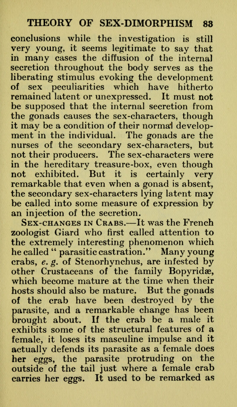 conclusions while the investigation is still very young, it seems legitimate to say that in many cases the diffusion of the internal secretion throughout the body serves as the liberating stimulus evoking the development of sex peculiarities which have hitherto remained latent or unexpressed. It must not be supposed that the internal secretion from the gonads causes the sex-characters, though it may be a condition of their normal develop- ment in the individual. The gonads are the nurses of the secondary sex-characters, but not their producers. The sex-characters were in the hereditary treasure-box, even though not exhibited. But it is certainly very remarkable that even when a gonad is absent, the secondary sex-characters lying latent may be called into some measure of expression by an injection of the secretion. Sex-changes in Crabs.—It was the French zoologist Giard who first called attention to the extremely interesting phenomenon which he called  parasitic castration. Many young crabs, e. g. of Stenorhynchus, are infested by other Crustaceans of the family Bopyridae, which become mature at the time when their hosts should also be mature. But the gonads of the crab have been destroyed by the parasite, and a remarkable change has been brought about. If the crab be a male it exhibits some of the structural features of a female, it loses its masculine impulse and it actually defends its parasite as a female does her eggs, the parasite protruding on the outside of the tail just where a female crab carries her eggs. It used to be remarked as