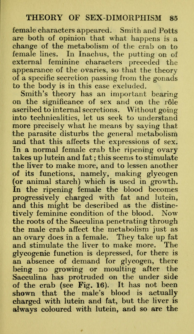 female characters appeared. Smith and Potts are both of opinion that what happens is a change of the metabolism of the crab on to female lines. In Inachus, the putting on of external feminine characters preceded the appearance of the ovaries, so that the theory of a specific secretion passing from the gonads to the body is in this case excluded. Smith's theory has an important bearing on the significance of sex and on the role ascribed to internal secretions. Without going into technicalities, let us seek to understand more precisely what he means by saying that the parasite disturbs the general metabolism and that this affects the expressions of sex. In a normal female crab the ripening ovary takes up lutein and fat; this seems to stimulate the liver to make more, and to lessen another of its functions, namely, making glycogen (or animal starch) which is used in growth. In the ripening female the blood becomes progressively charged with fat and lutein, and this might be described as the distinc- tively feminine condition of the blood. Now the roots of the Sacculina penetrating through the male crab affect the metabolism just as an ovary does in a female. They take up fat and stimulate the liver to make more. The glycogenic function is depressed, for there is an absence of demand for glycogen, there being no growing or moulting after the Sacculina has protruded on the under side of the crab (see Fig. 16). It has not been shown that the male's blood is actually charged with lutein and fat, but the liver is always coloured with lutein, and so are the