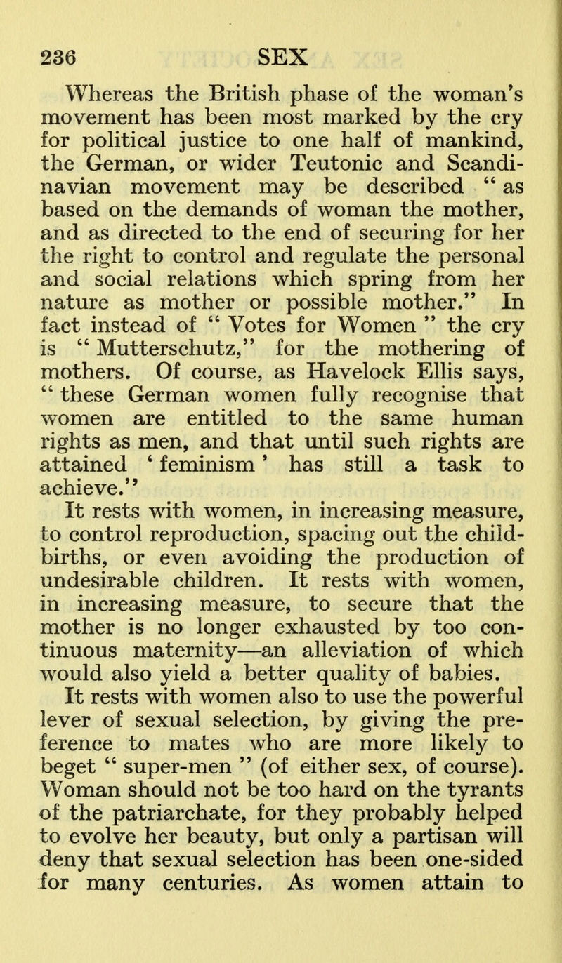 Whereas the British phase of the woman's movement has been most marked by the cry for political justice to one half of mankind, the German, or wider Teutonic and Scandi- navian movement may be described  as based on the demands of woman the mother, and as directed to the end of securing for her the right to control and regulate the personal and social relations which spring from her nature as mother or possible mother. In fact instead of  Votes for Women  the cry is  Mutterschutz, for the mothering of mothers. Of course, as Havelock Ellis says,  these German women fully recognise that women are entitled to the same human rights as men, and that until such rights are attained 6 feminism' has still a task to achieve. It rests with women, in increasing measure, to control reproduction, spacing out the child- births, or even avoiding the production of undesirable children. It rests with women, in increasing measure, to secure that the mother is no longer exhausted by too con- tinuous maternity—an alleviation of which would also yield a better quality of babies. It rests with women also to use the powerful lever of sexual selection, by giving the pre- ference to mates who are more likely to beget  super-men  (of either sex, of course). Woman should not be too hard on the tyrants of the patriarchate, for they probably helped to evolve her beauty, but only a partisan will deny that sexual selection has been one-sided for many centuries. As women attain to