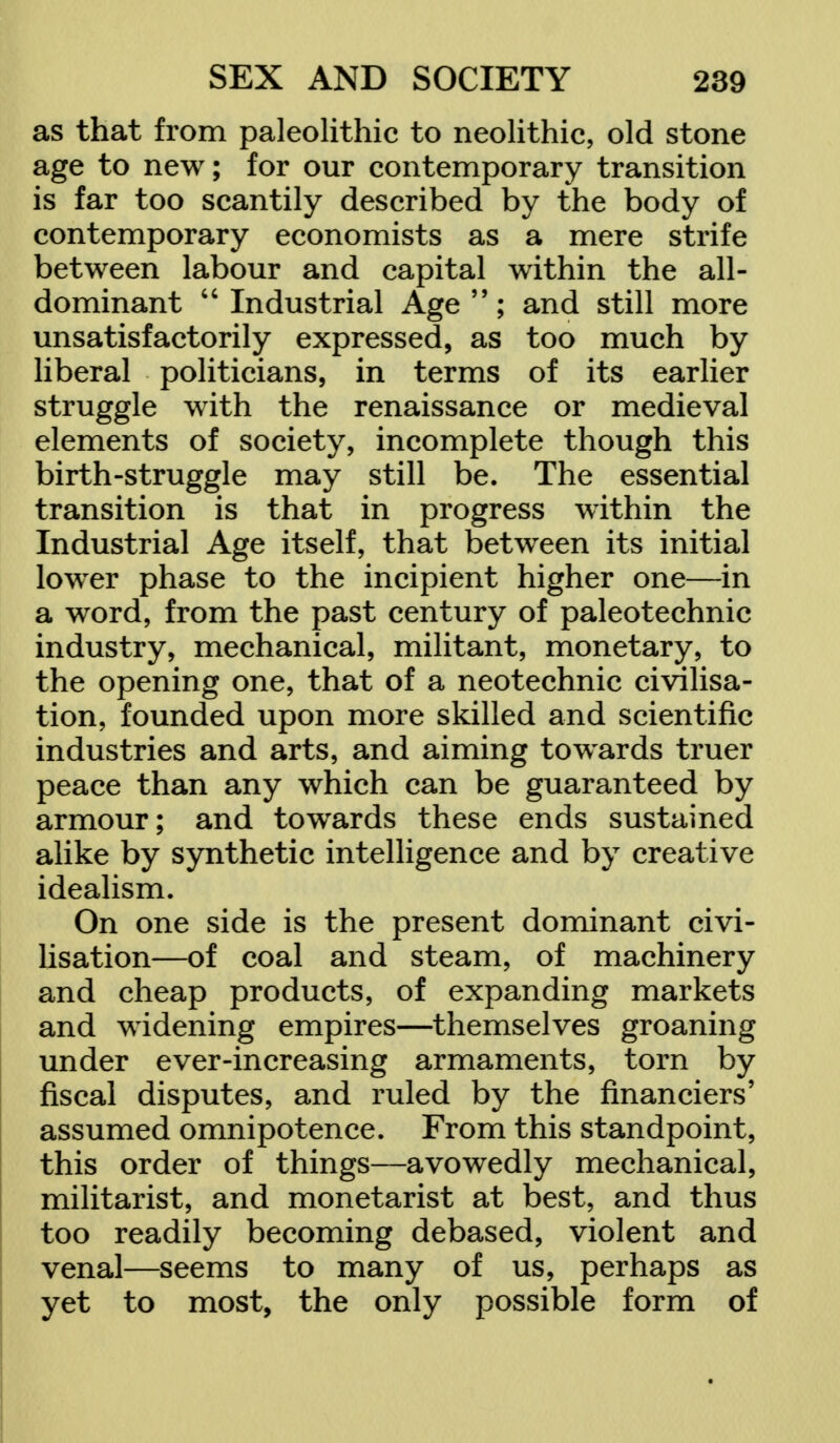 as that from paleolithic to neolithic, old stone age to new; for our contemporary transition is far too scantily described by the body of contemporary economists as a mere strife between labour and capital within the all- dominant Industrial Age; and still more unsatisfactorily expressed, as too much by liberal politicians, in terms of its earlier struggle with the renaissance or medieval elements of society, incomplete though this birth-struggle may still be. The essential transition is that in progress within the Industrial Age itself, that between its initial lower phase to the incipient higher one—in a word, from the past century of paleotechnic industry, mechanical, militant, monetary, to the opening one, that of a neotechnic civilisa- tion, founded upon more skilled and scientific industries and arts, and aiming towards truer peace than any which can be guaranteed by armour; and towards these ends sustained alike by synthetic intelligence and by creative idealism. On one side is the present dominant civi- lisation—of coal and steam, of machinery and cheap products, of expanding markets and widening empires—themselves groaning under ever-increasing armaments, torn by fiscal disputes, and ruled by the financiers' assumed omnipotence. From this standpoint, this order of things—avowedly mechanical, militarist, and monetarist at best, and thus too readily becoming debased, violent and venal—seems to many of us, perhaps as yet to most, the only possible form of