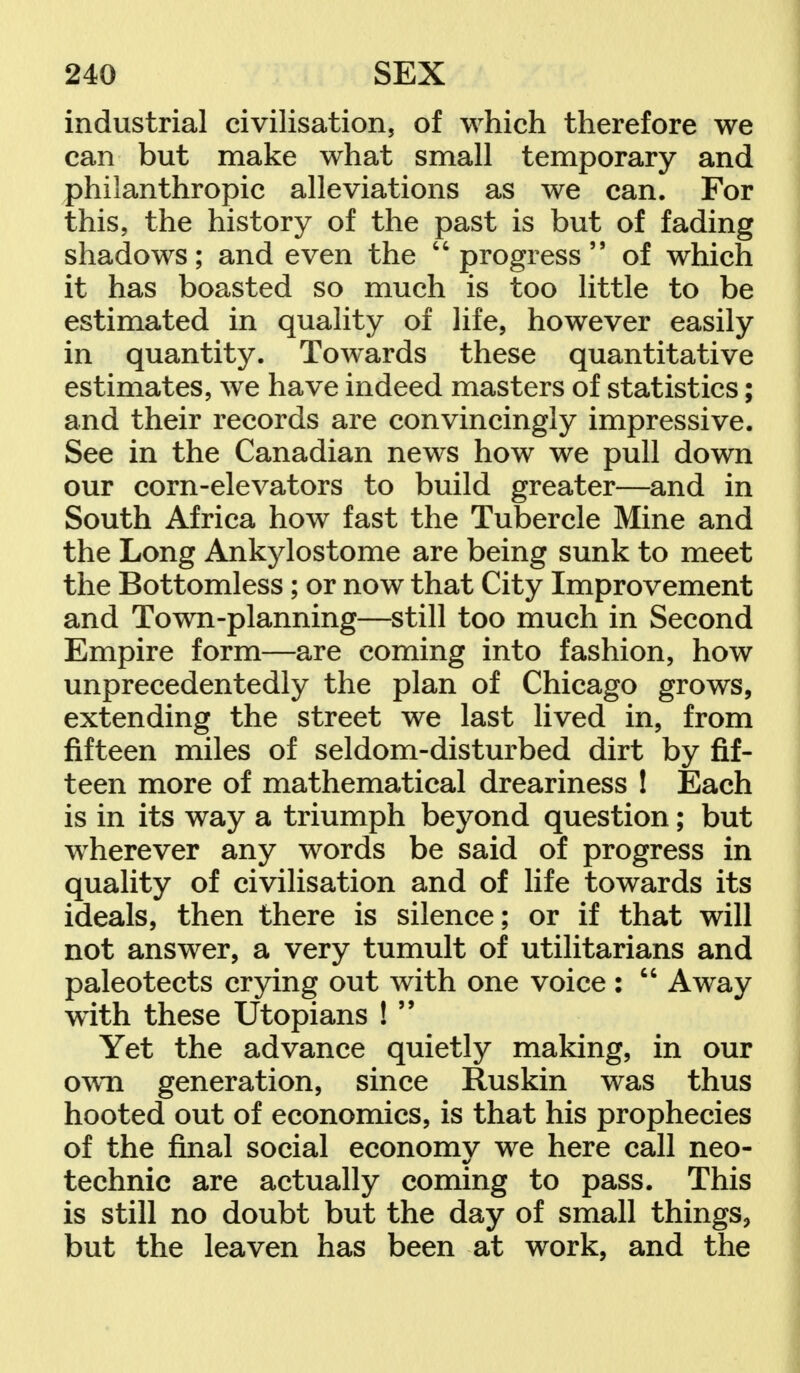 industrial civilisation, of which therefore we can but make what small temporary and philanthropic alleviations as we can. For this, the history of the past is but of fading shadows; and even the progress of which it has boasted so much is too little to be estimated in quality of life, however easily in quantity. Towards these quantitative estimates, we have indeed masters of statistics; and their records are convincingly impressive. See in the Canadian news how we pull down our corn-elevators to build greater—and in South Africa how fast the Tubercle Mine and the Long Ankylostome are being sunk to meet the Bottomless; or now that City Improvement and Town-planning—still too much in Second Empire form—are coming into fashion, how unprecedentedly the plan of Chicago grows, extending the street we last lived in, from fifteen miles of seldom-disturbed dirt by fif- teen more of mathematical dreariness ! Each is in its way a triumph beyond question; but wherever any words be said of progress in quality of civilisation and of life towards its ideals, then there is silence; or if that will not answer, a very tumult of utilitarians and paleotects crying out with one voice :  Away with these Utopians !  Yet the advance quietly making, in our own generation, since Ruskin was thus hooted out of economics, is that his prophecies of the final social economy we here call neo- technic are actually coming to pass. This is still no doubt but the day of small things, but the leaven has been at work, and the